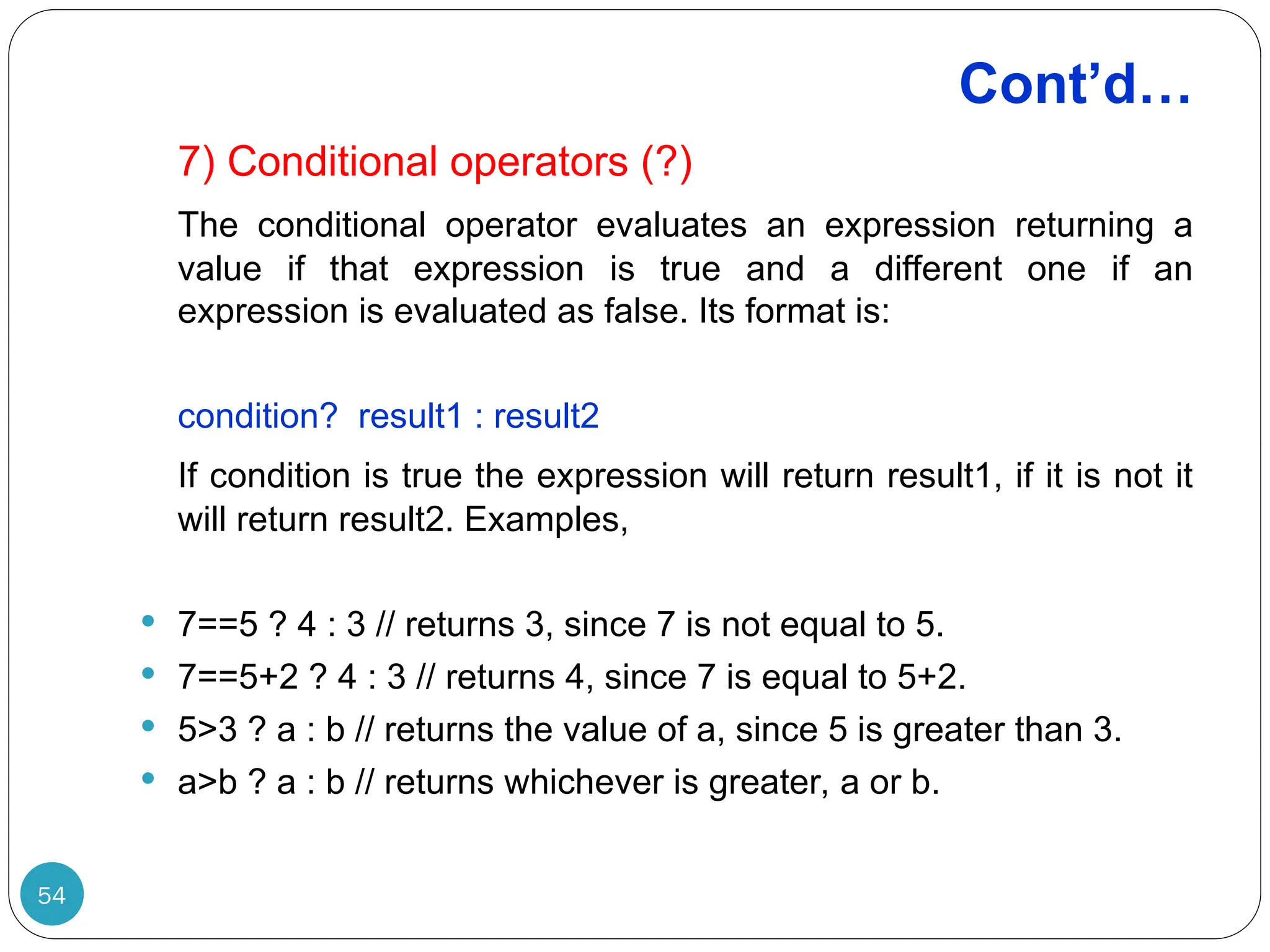 Cont’d… 7) Conditional operators (?) The conditional operator evaluates an expression returning a value if that expression is true and a different one if an expression is evaluated as false. Its format is: condition? result1 : result2 If condition is true the expression will return result1, if it is not it will return result2. Examples,  7==5 ? 4 : 3 // returns 3, since 7 is not equal to 5.  7==5+2 ? 4 : 3 // returns 4, since 7 is equal to 5+2.  5>3 ? a : b // returns the value of a, since 5 is greater than 3.  a>b ? a : b // returns whichever is greater, a or b. 54 