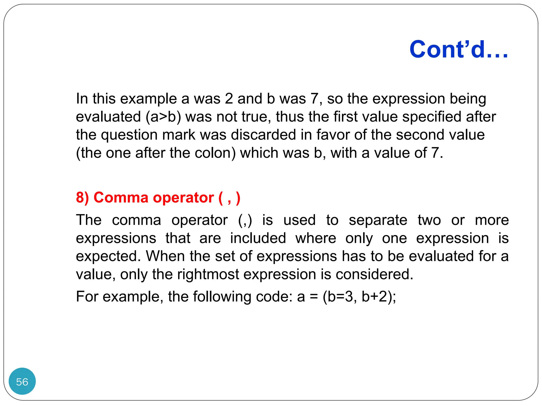 Cont’d… In this example a was 2 and b was 7, so the expression being evaluated (a>b) was not true, thus the first value specified after the question mark was discarded in favor of the second value (the one after the colon) which was b, with a value of 7. 8) Comma operator ( , ) The comma operator (,) is used to separate two or more expressions that are included where only one expression is expected. When the set of expressions has to be evaluated for a value, only the rightmost expression is considered. For example, the following code: a = (b=3, b+2); 56 