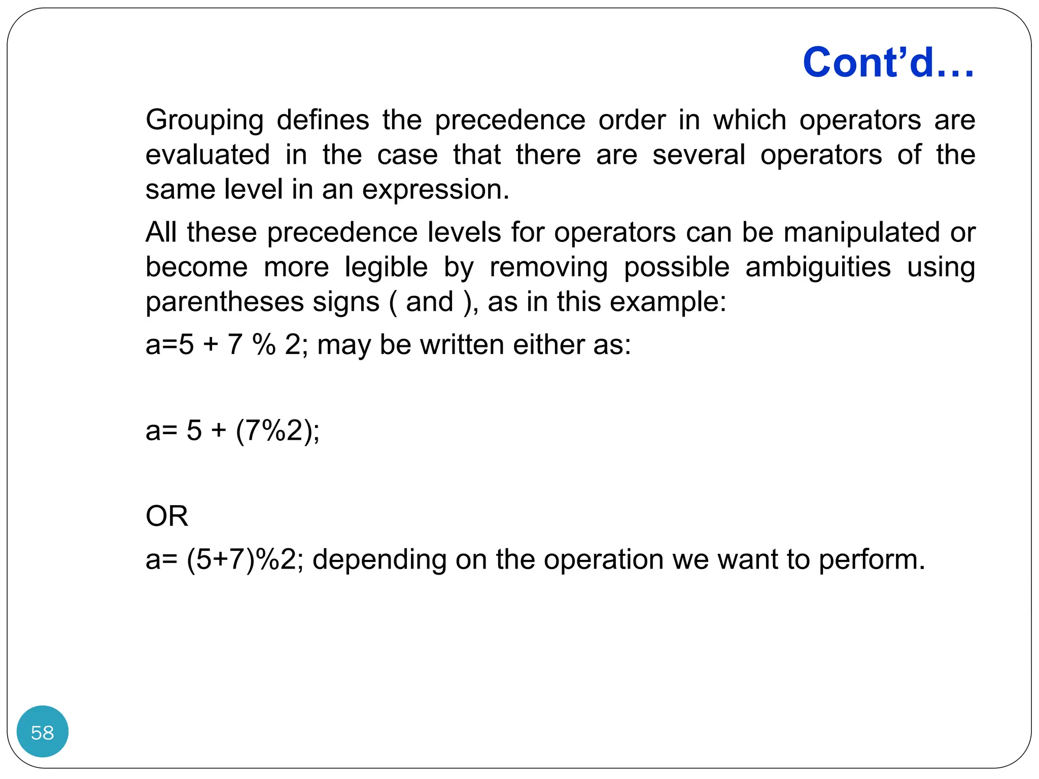 Cont’d… Grouping defines the precedence order in which operators are evaluated in the case that there are several operators of the same level in an expression. All these precedence levels for operators can be manipulated or become more legible by removing possible ambiguities using parentheses signs ( and ), as in this example: a=5 + 7 % 2; may be written either as: a= 5 + (7%2); OR a= (5+7)%2; depending on the operation we want to perform. 58 
