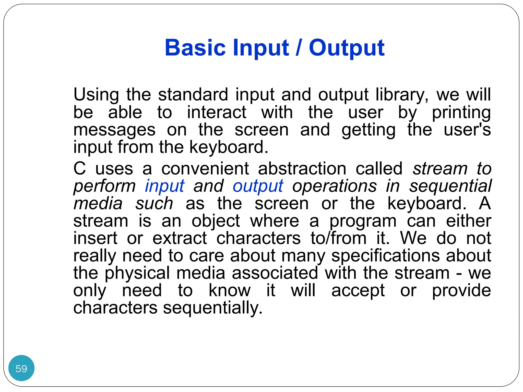 Basic Input / Output Using the standard input and output library, we will be able to interact with the user by printing messages on the screen and getting the user's input from the keyboard. C uses a convenient abstraction called stream to perform input and output operations in sequential media such as the screen or the keyboard. A stream is an object where a program can either insert or extract characters to/from it. We do not really need to care about many specifications about the physical media associated with the stream - we only need to know it will accept or provide characters sequentially. 59 