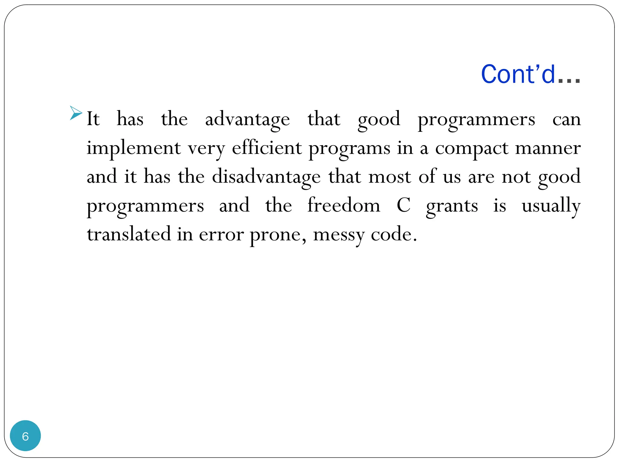 Cont’d… 6 It has the advantage that good programmers can implement very efficient programs in a compact manner and it has the disadvantage that most of us are not good programmers and the freedom C grants is usually translated in error prone, messy code. 