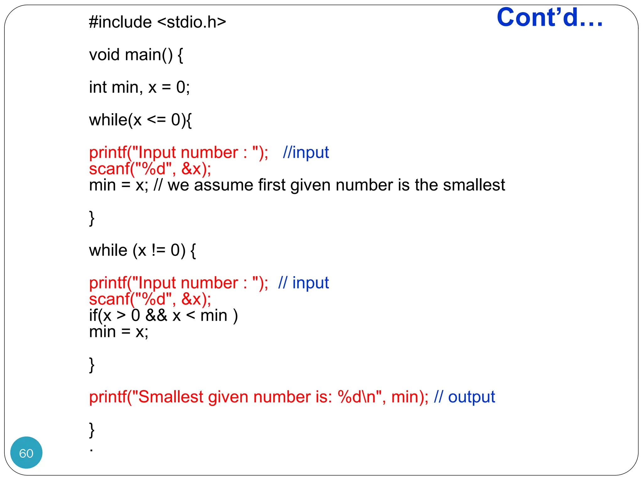 Cont’d… #include <stdio.h> void main() { int min, x = 0; while(x <= 0){ printf("Input number : "); //input scanf("%d", &x); min = x; // we assume first given number is the smallest } while (x != 0) { printf("Input number : "); // input scanf("%d", &x); if(x > 0 && x < min ) min = x; } printf("Smallest given number is: %dn", min); // output } . 60 