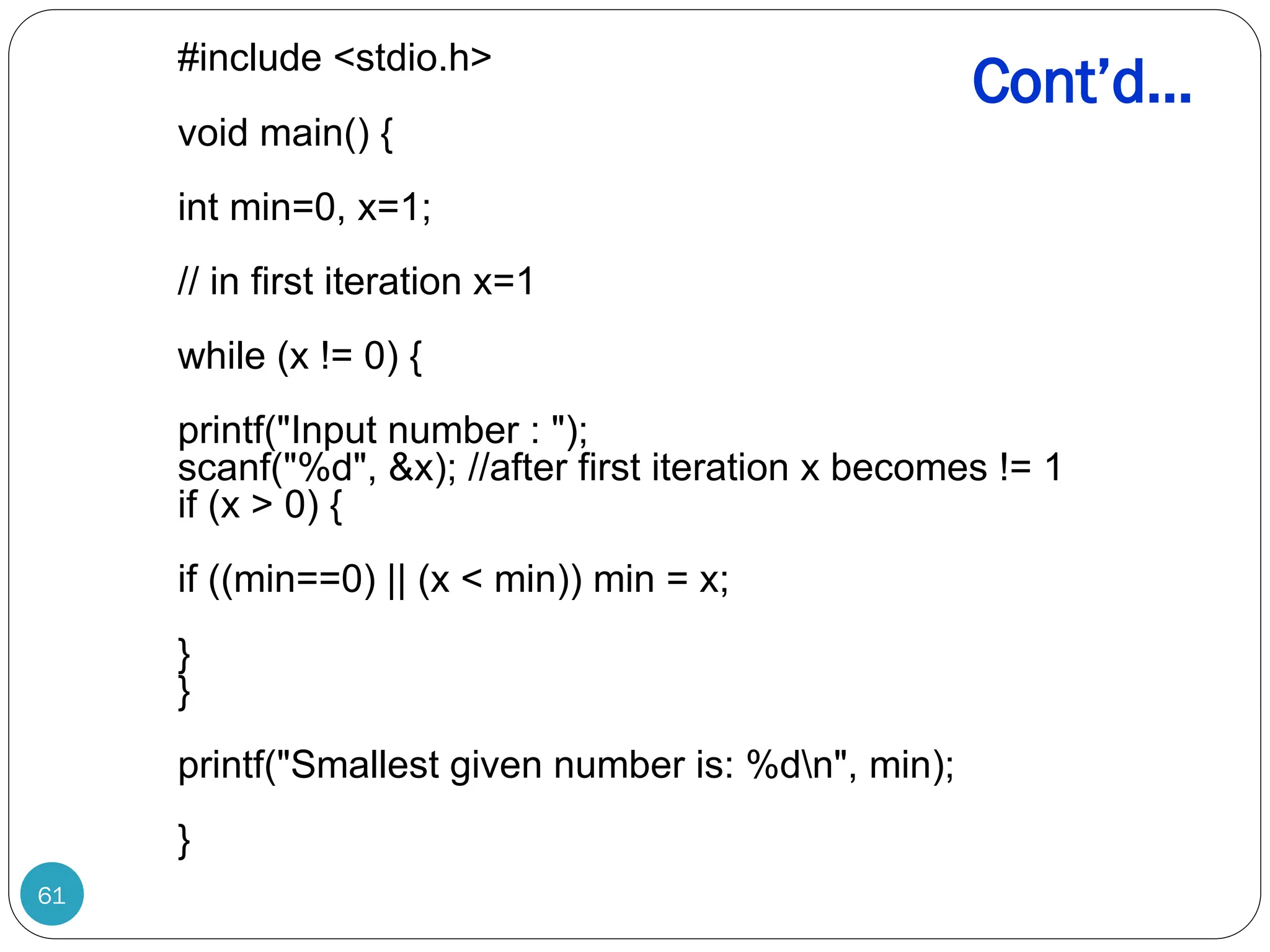 Cont’d… 61 #include <stdio.h> void main() { int min=0, x=1; // in first iteration x=1 while (x != 0) { printf("Input number : "); scanf("%d", &x); //after first iteration x becomes != 1 if (x > 0) { if ((min==0) || (x < min)) min = x; } } printf("Smallest given number is: %dn", min); } 