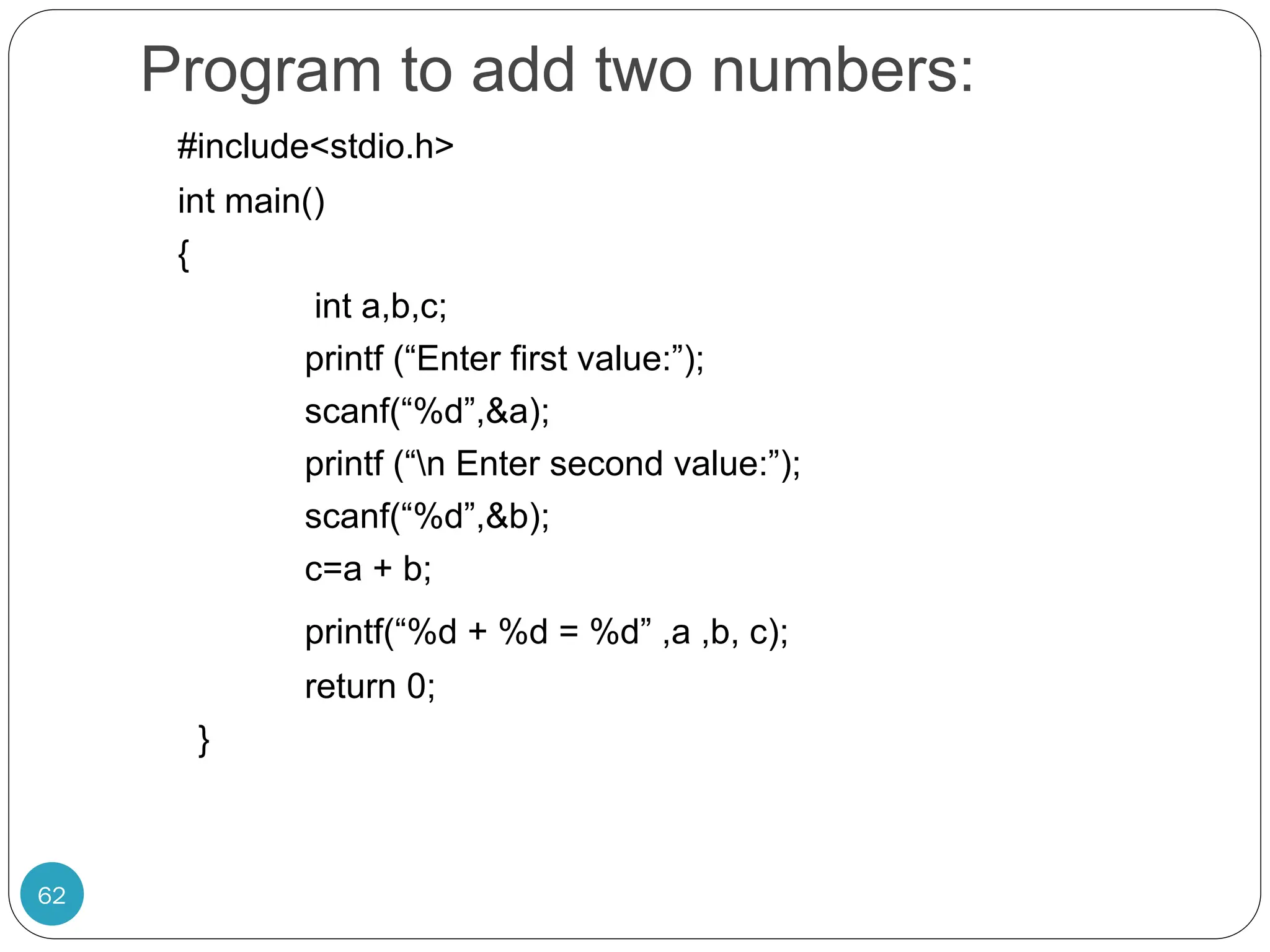 Program to add two numbers: 62 #include<stdio.h> int main() { int a,b,c; printf (“Enter first value:”); scanf(“%d”,&a); printf (“n Enter second value:”); scanf(“%d”,&b); c=a + b; printf(“%d + %d = %d” ,a ,b, c); return 0; } 