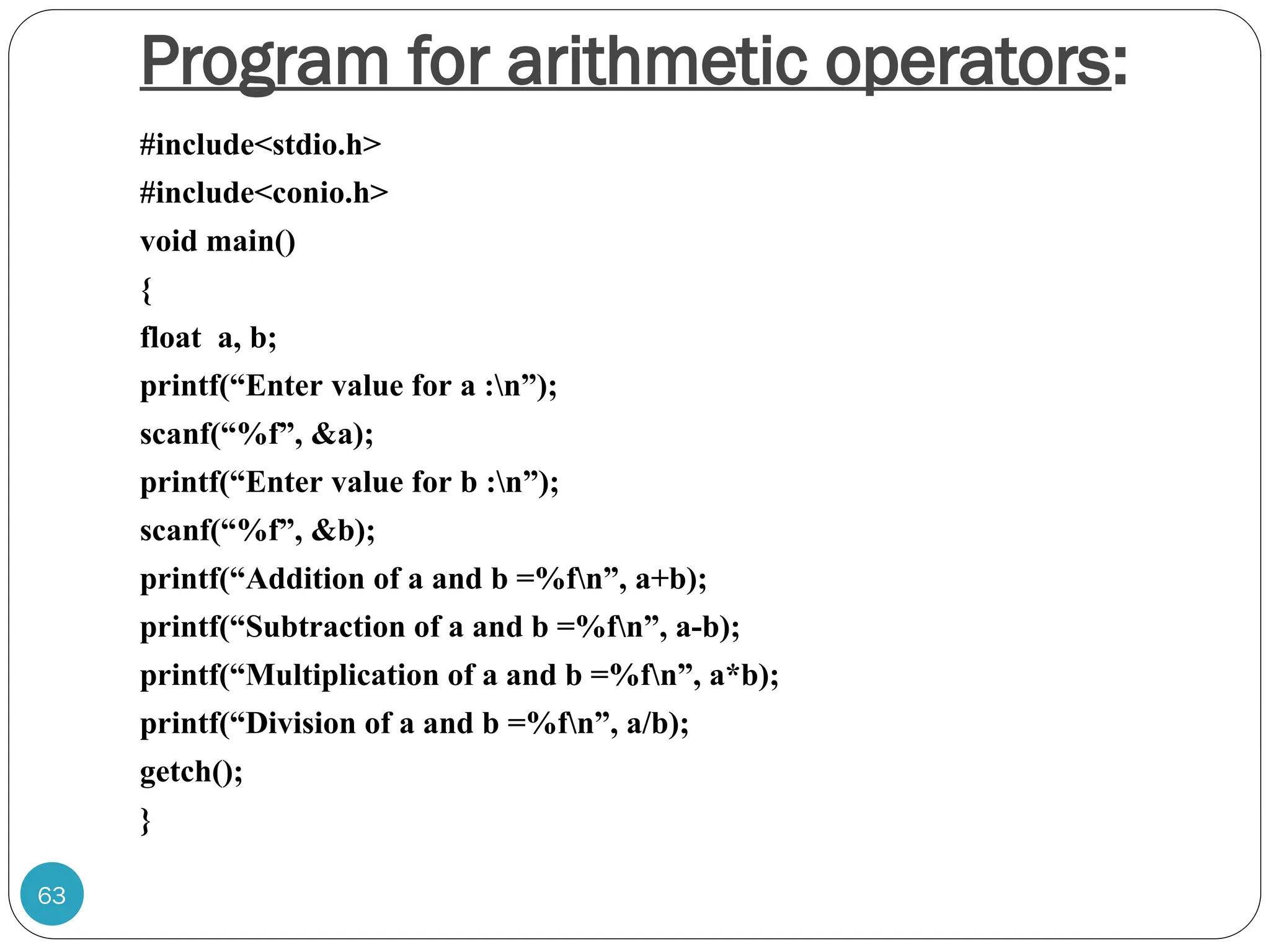 Program for arithmetic operators: #include<stdio.h> #include<conio.h> void main() { float a, b; printf(“Enter value for a :n”); scanf(“%f”, &a); printf(“Enter value for b :n”); scanf(“%f”, &b); printf(“Addition of a and b =%fn”, a+b); printf(“Subtraction of a and b =%fn”, a-b); printf(“Multiplication of a and b =%fn”, a*b); printf(“Division of a and b =%fn”, a/b); getch(); } 63 