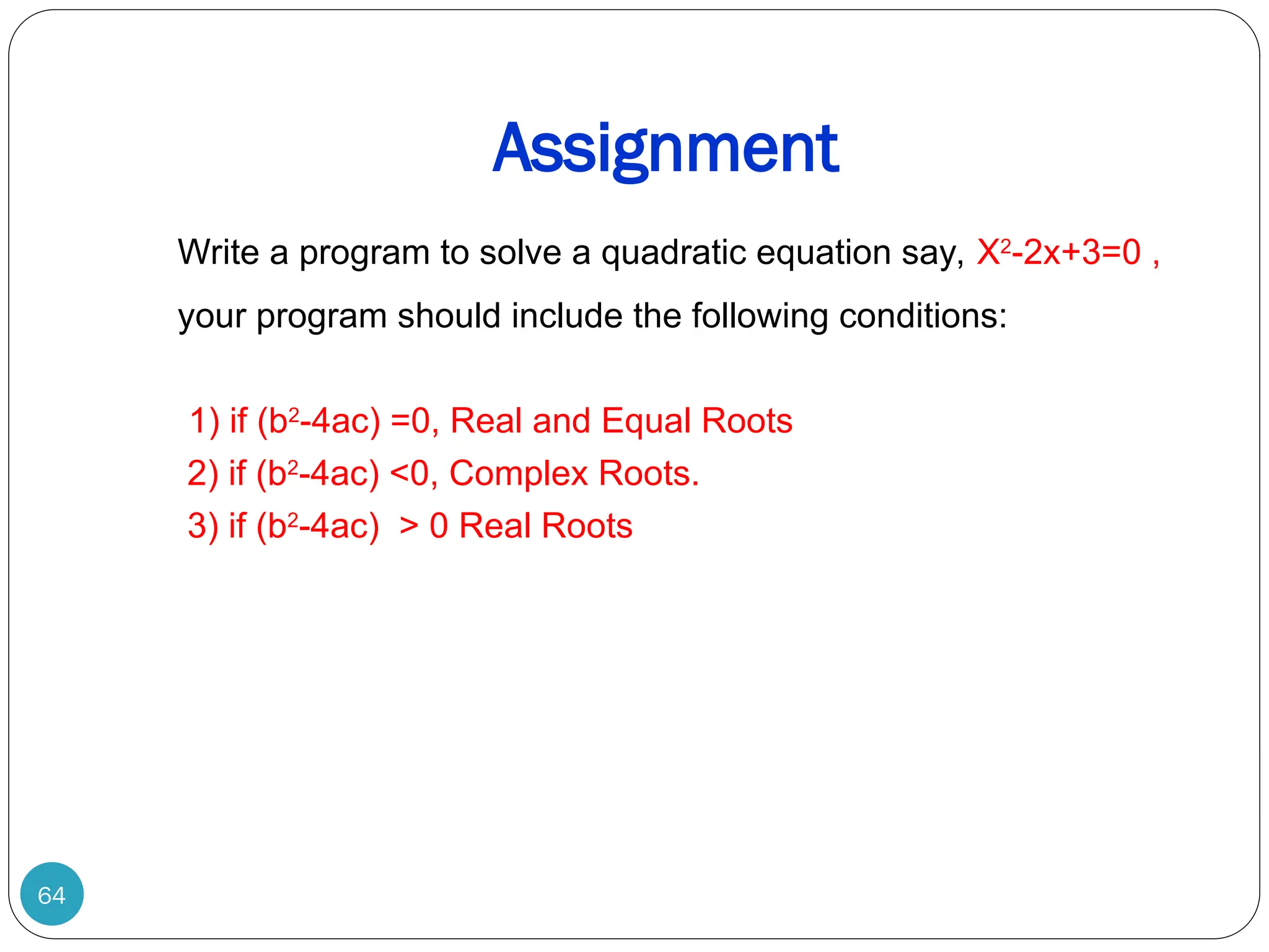Assignment 64 Write a program to solve a quadratic equation say, X2 -2x+3=0 , your program should include the following conditions: 1) if (b2 -4ac) =0, Real and Equal Roots 2) if (b2 -4ac) <0, Complex Roots. 3) if (b2 -4ac) > 0 Real Roots 