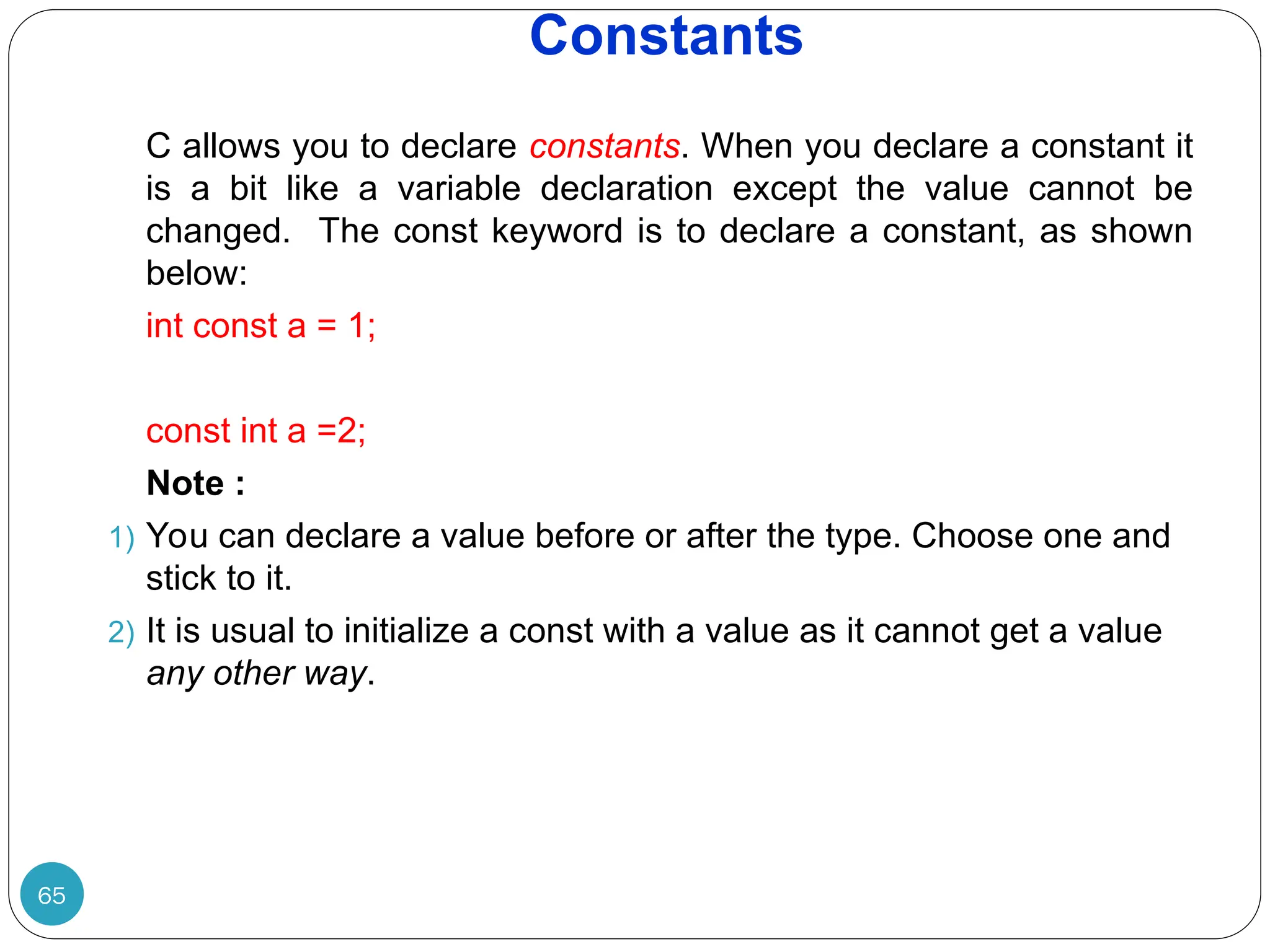 Constants 65 C allows you to declare constants. When you declare a constant it is a bit like a variable declaration except the value cannot be changed. The const keyword is to declare a constant, as shown below: int const a = 1; const int a =2; Note : 1) You can declare a value before or after the type. Choose one and stick to it. 2) It is usual to initialize a const with a value as it cannot get a value any other way. 