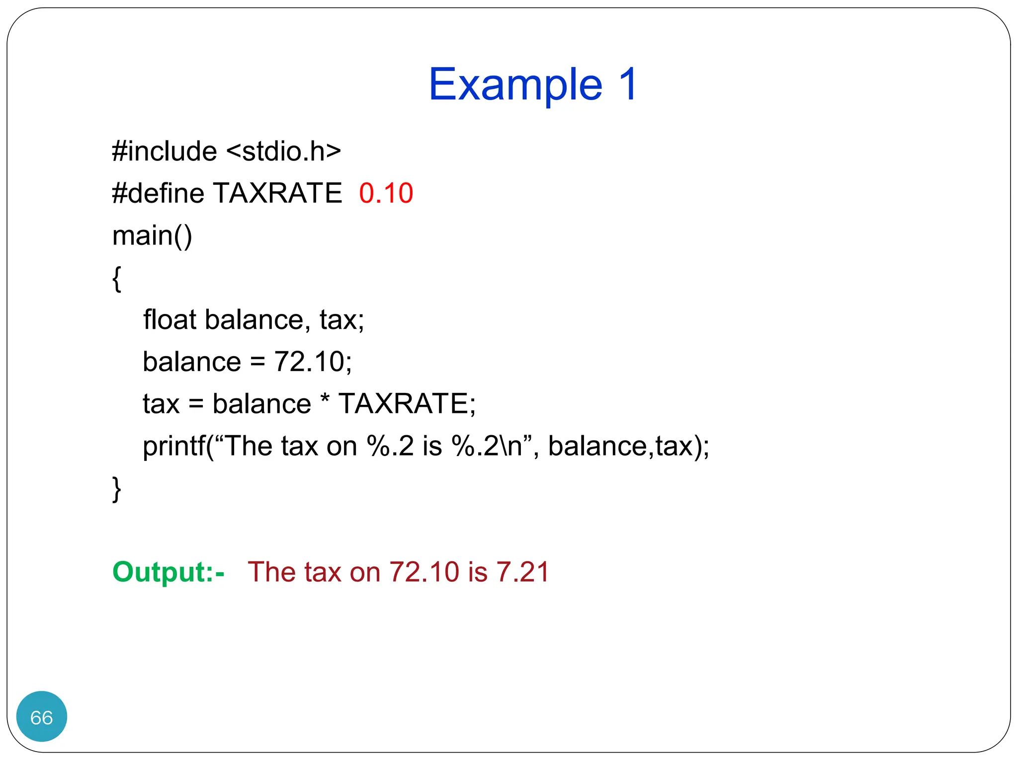 Example 1 66 #include <stdio.h> #define TAXRATE 0.10 main() { float balance, tax; balance = 72.10; tax = balance * TAXRATE; printf(“The tax on %.2 is %.2n”, balance,tax); } Output:- The tax on 72.10 is 7.21 