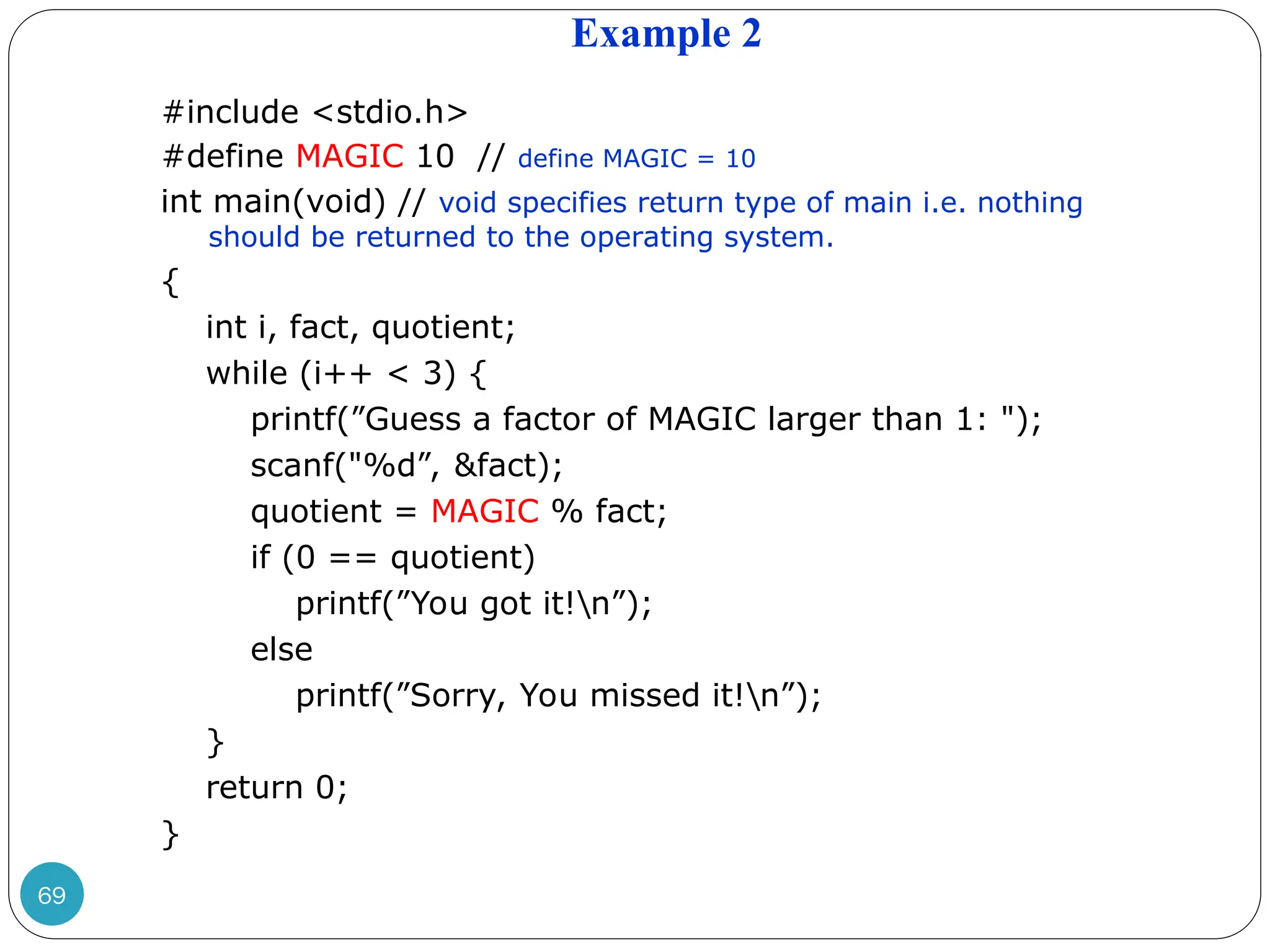Example 2 69 #include <stdio.h> #define MAGIC 10 // define MAGIC = 10 int main(void) // void specifies return type of main i.e. nothing should be returned to the operating system. { int i, fact, quotient; while (i++ < 3) { printf(”Guess a factor of MAGIC larger than 1: "); scanf("%d”, &fact); quotient = MAGIC % fact; if (0 == quotient) printf(”You got it!n”); else printf(”Sorry, You missed it!n”); } return 0; } 