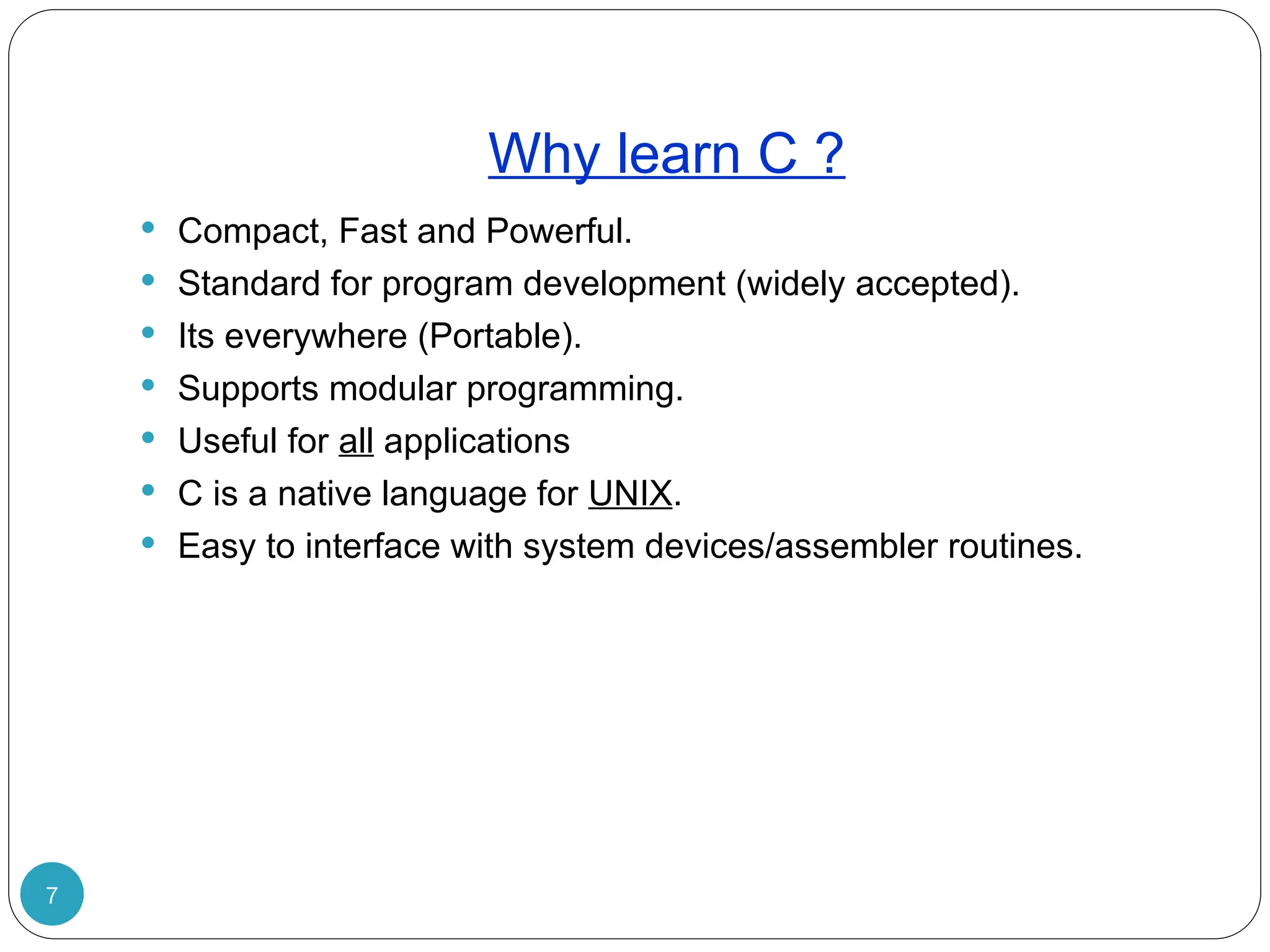 Why learn C ? 7  Compact, Fast and Powerful.  Standard for program development (widely accepted).  Its everywhere (Portable).  Supports modular programming.  Useful for all applications  C is a native language for UNIX.  Easy to interface with system devices/assembler routines. 