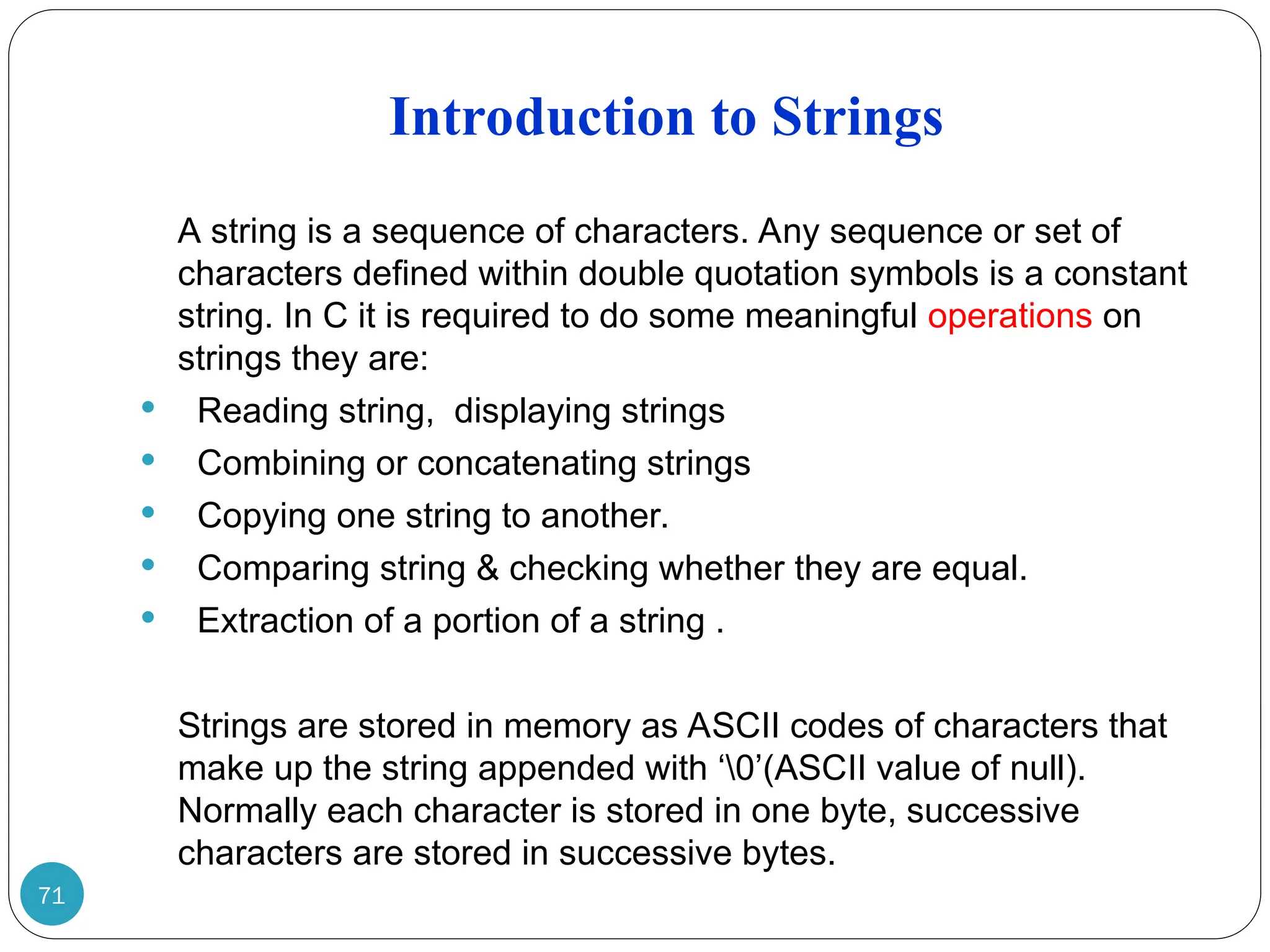 Introduction to Strings 71 A string is a sequence of characters. Any sequence or set of characters defined within double quotation symbols is a constant string. In C it is required to do some meaningful operations on strings they are:  Reading string, displaying strings  Combining or concatenating strings  Copying one string to another.  Comparing string & checking whether they are equal.  Extraction of a portion of a string . Strings are stored in memory as ASCII codes of characters that make up the string appended with ‘0’(ASCII value of null). Normally each character is stored in one byte, successive characters are stored in successive bytes. 