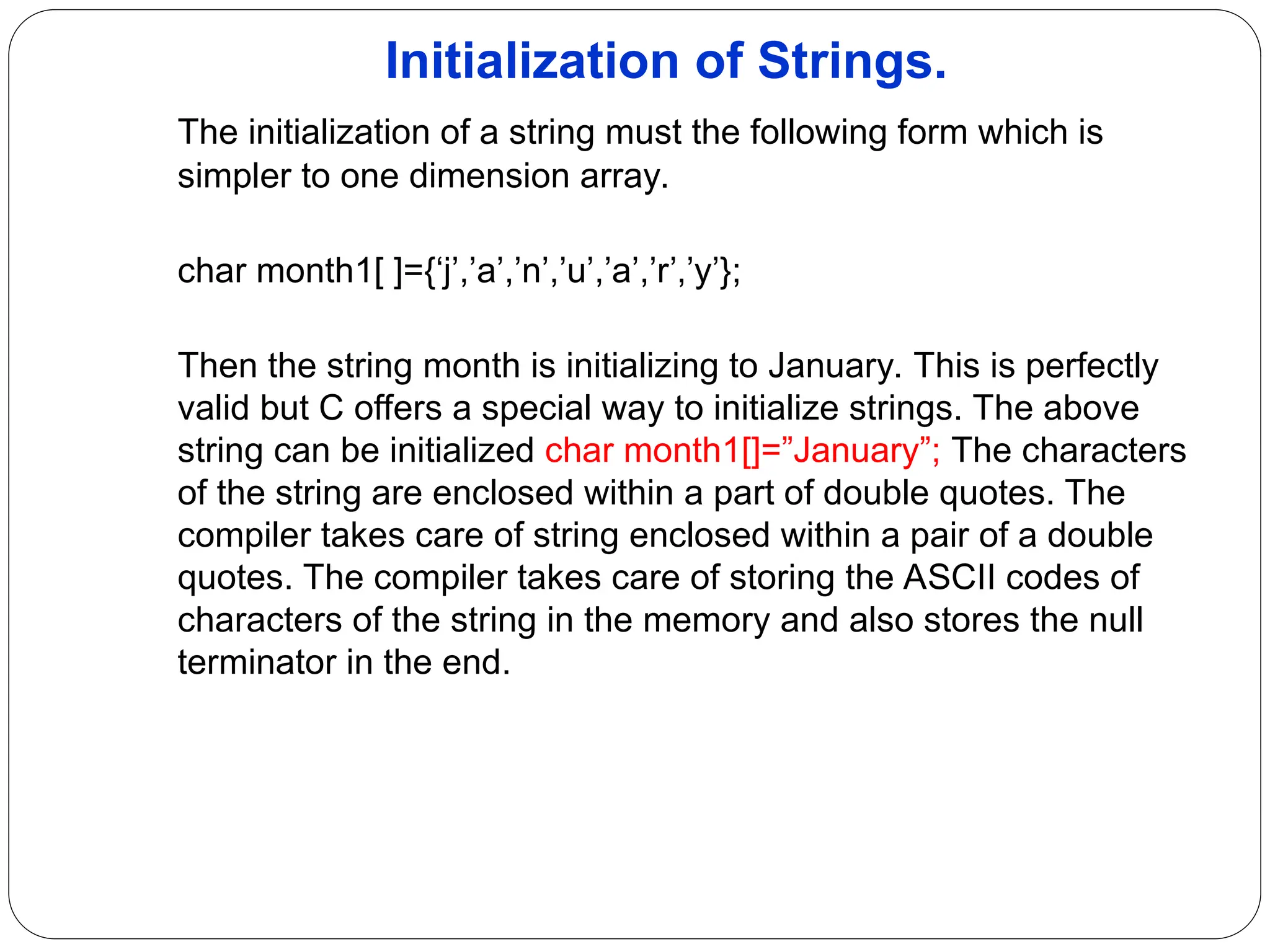 Initialization of Strings. The initialization of a string must the following form which is simpler to one dimension array. char month1[ ]={‘j’,’a’,’n’,’u’,’a’,’r’,’y’}; Then the string month is initializing to January. This is perfectly valid but C offers a special way to initialize strings. The above string can be initialized char month1[]=”January”; The characters of the string are enclosed within a part of double quotes. The compiler takes care of string enclosed within a pair of a double quotes. The compiler takes care of storing the ASCII codes of characters of the string in the memory and also stores the null terminator in the end. 