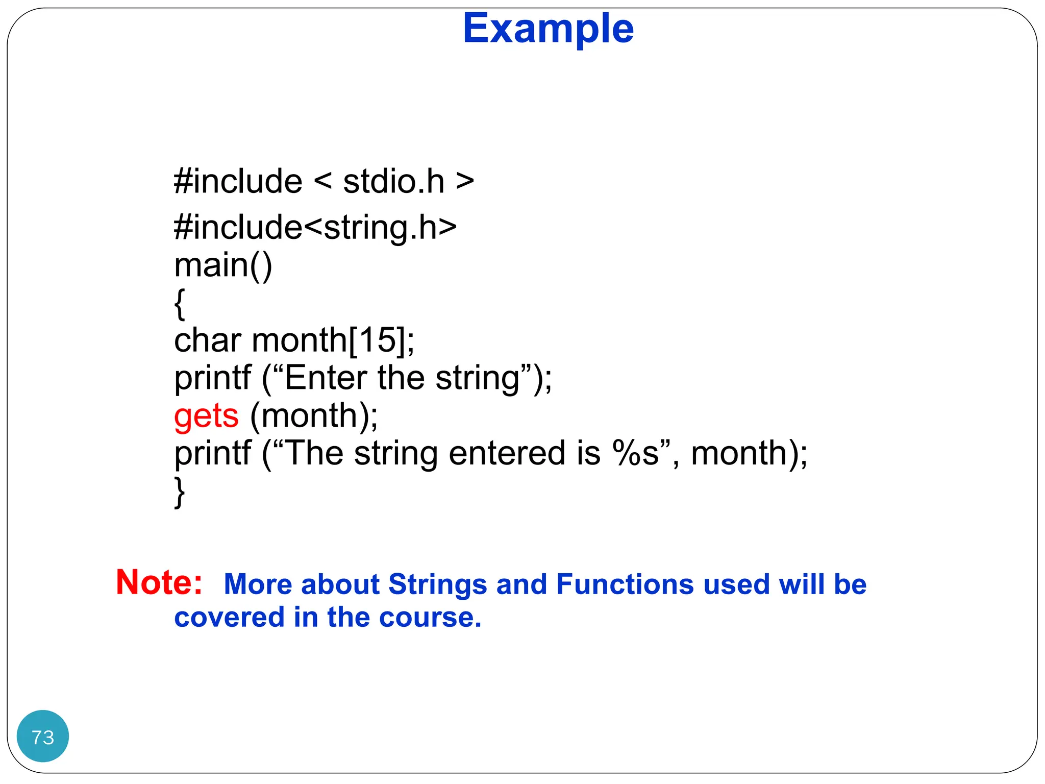 Example 73 #include < stdio.h > #include<string.h> main() { char month[15]; printf (“Enter the string”); gets (month); printf (“The string entered is %s”, month); } Note: More about Strings and Functions used will be covered in the course. 