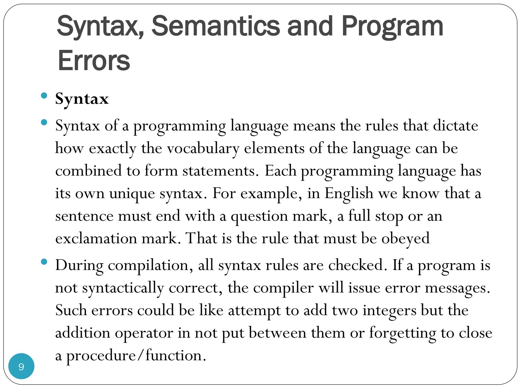 Syntax, Semantics and Program Errors  Syntax  Syntax of a programming language means the rules that dictate how exactly the vocabulary elements of the language can be combined to form statements. Each programming language has its own unique syntax. For example, in English we know that a sentence must end with a question mark, a full stop or an exclamation mark. That is the rule that must be obeyed  During compilation, all syntax rules are checked. If a program is not syntactically correct, the compiler will issue error messages. Such errors could be like attempt to add two integers but the addition operator in not put between them or forgetting to close a procedure/function. 9 