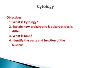 Objectives:
1. What is Cytology?
2. Explain how prokaryotic & eukaryotic cells
differ.
3. What is DNA?
4. Identify the parts and function of the
Nucleus.
 