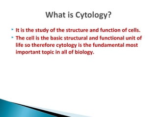  It is the study of the structure and function of cells.
 The cell is the basic structural and functional unit of
life so therefore cytology is the fundamental most
important topic in all of biology.
 