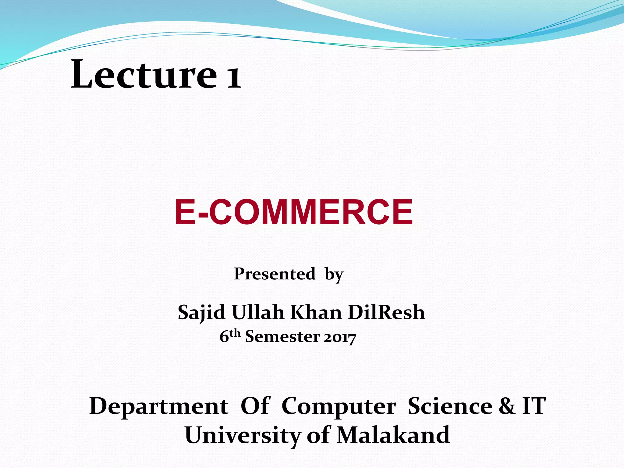 E-COMMERCE
Department Of Computer Science & IT
University of Malakand
Presented by
Sajid Ullah Khan DilResh
6th Semester 2017
Lecture 1
 