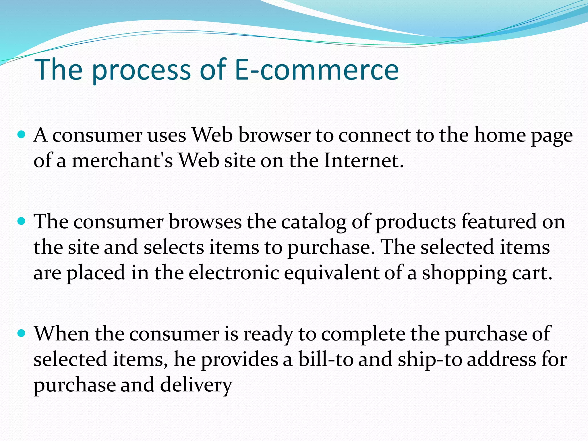 The process of E-commerce
 A consumer uses Web browser to connect to the home page
of a merchant's Web site on the Internet.
 The consumer browses the catalog of products featured on
the site and selects items to purchase. The selected items
are placed in the electronic equivalent of a shopping cart.
 When the consumer is ready to complete the purchase of
selected items, he provides a bill-to and ship-to address for
purchase and delivery
 