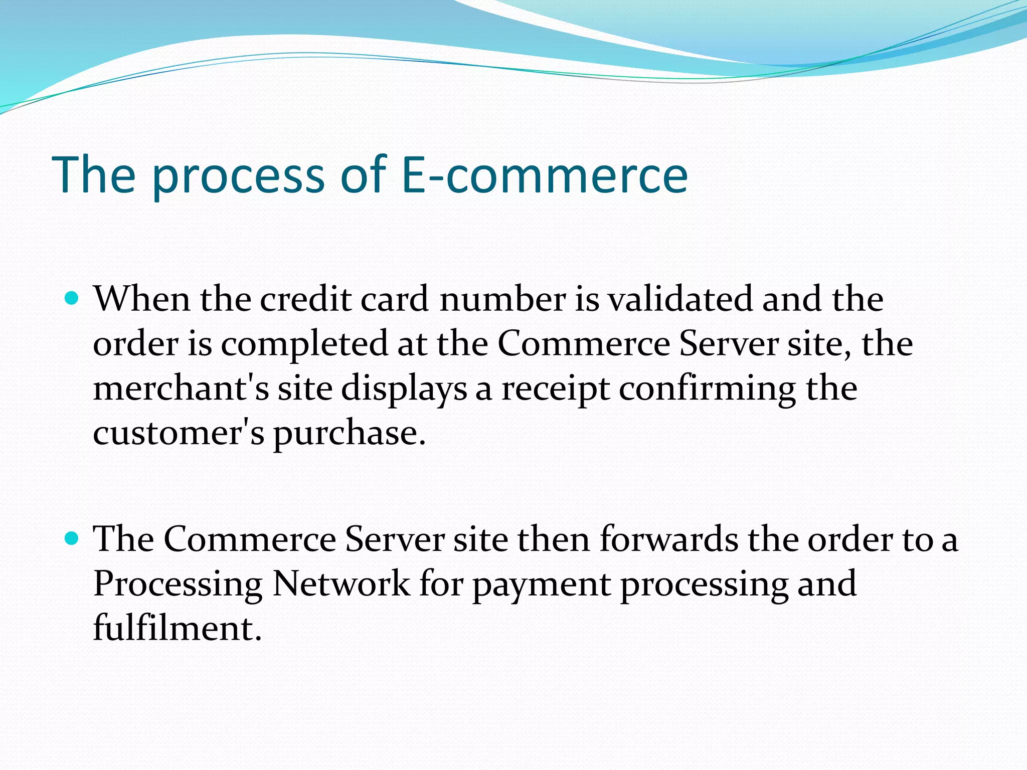 The process of E-commerce
 When the credit card number is validated and the
order is completed at the Commerce Server site, the
merchant's site displays a receipt confirming the
customer's purchase.
 The Commerce Server site then forwards the order to a
Processing Network for payment processing and
fulfilment.
 