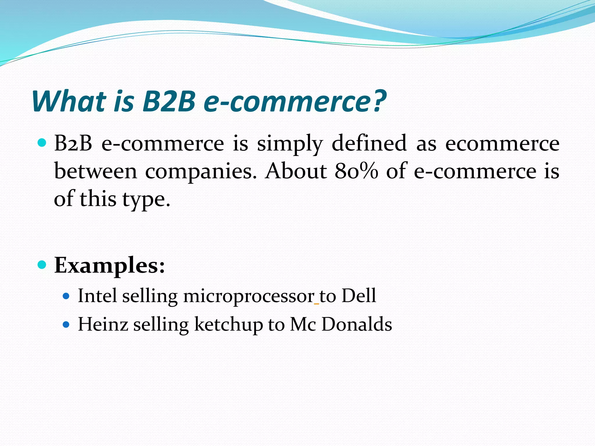 What is B2B e-commerce?
 B2B e-commerce is simply defined as ecommerce
between companies. About 80% of e-commerce is
of this type.
 Examples:
 Intel selling microprocessor to Dell
 Heinz selling ketchup to Mc Donalds
 