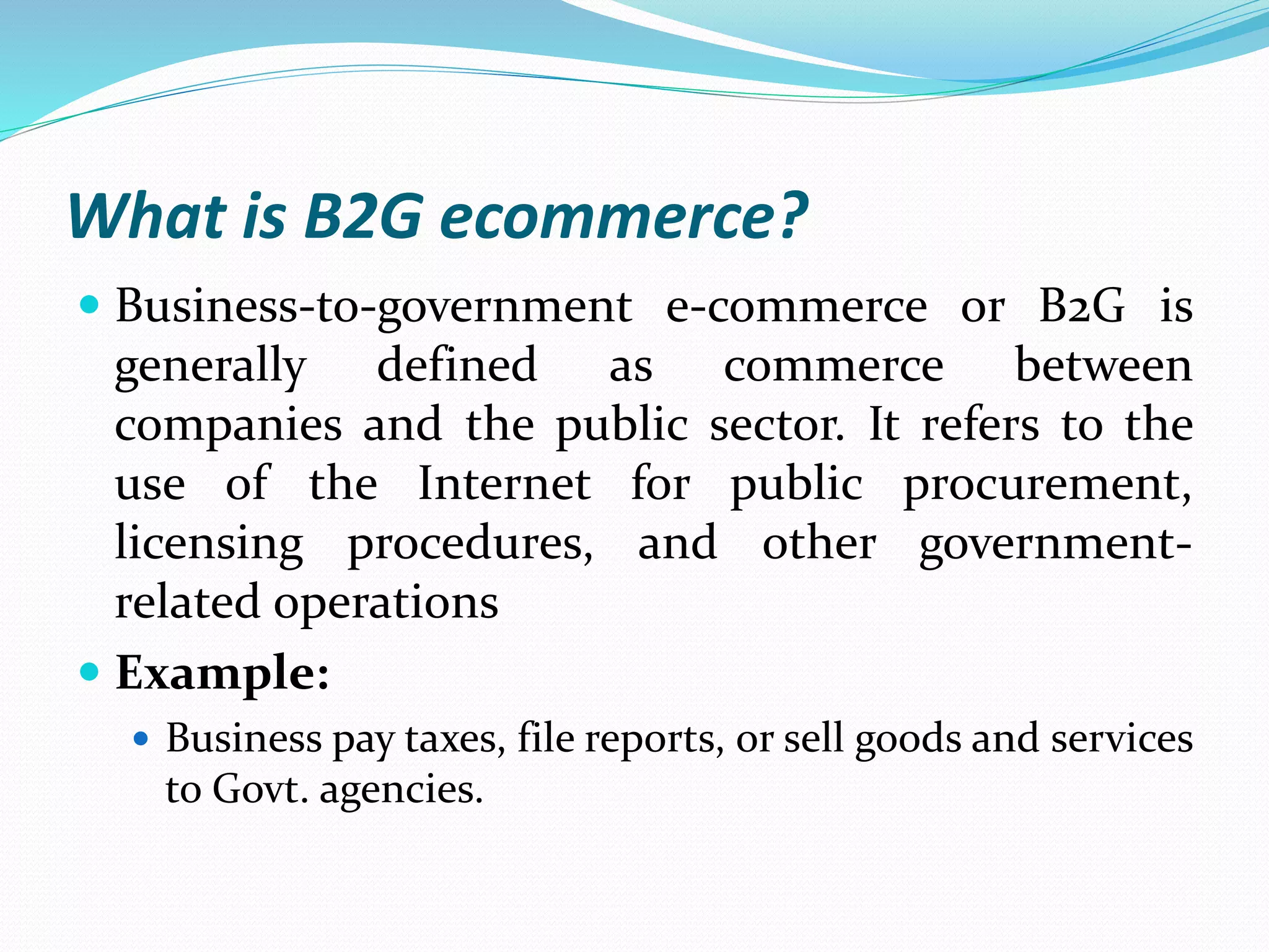 What is B2G ecommerce?
 Business-to-government e-commerce or B2G is
generally defined as commerce between
companies and the public sector. It refers to the
use of the Internet for public procurement,
licensing procedures, and other government-
related operations
 Example:
 Business pay taxes, file reports, or sell goods and services
to Govt. agencies.
 
