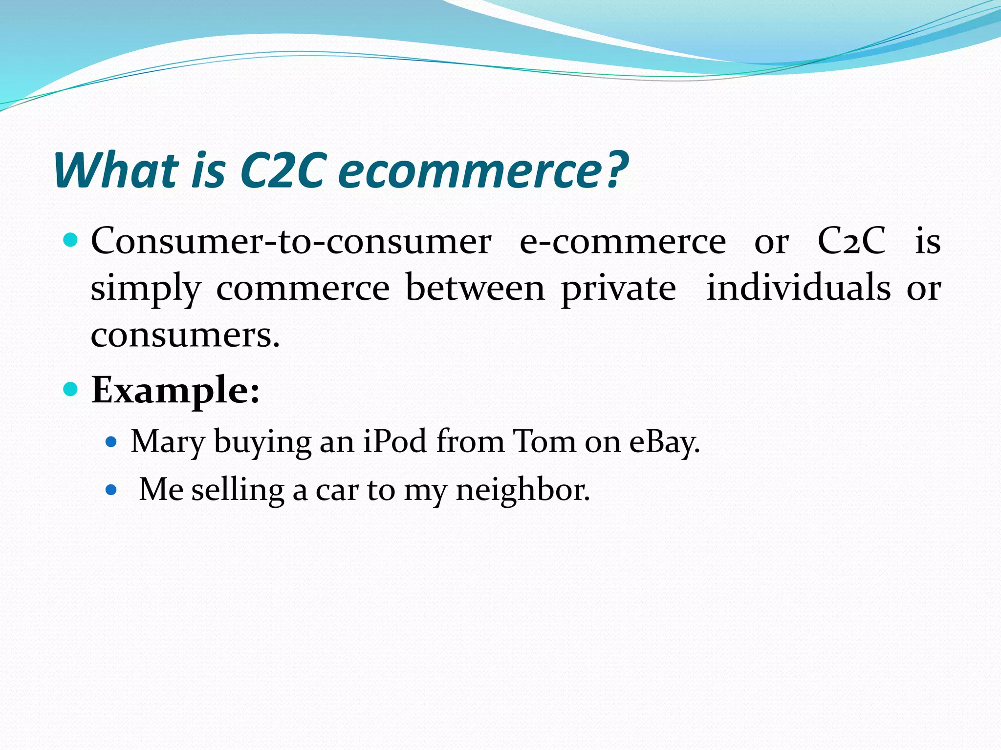 What is C2C ecommerce?
 Consumer-to-consumer e-commerce or C2C is
simply commerce between private individuals or
consumers.
 Example:
 Mary buying an iPod from Tom on eBay.
 Me selling a car to my neighbor.
 