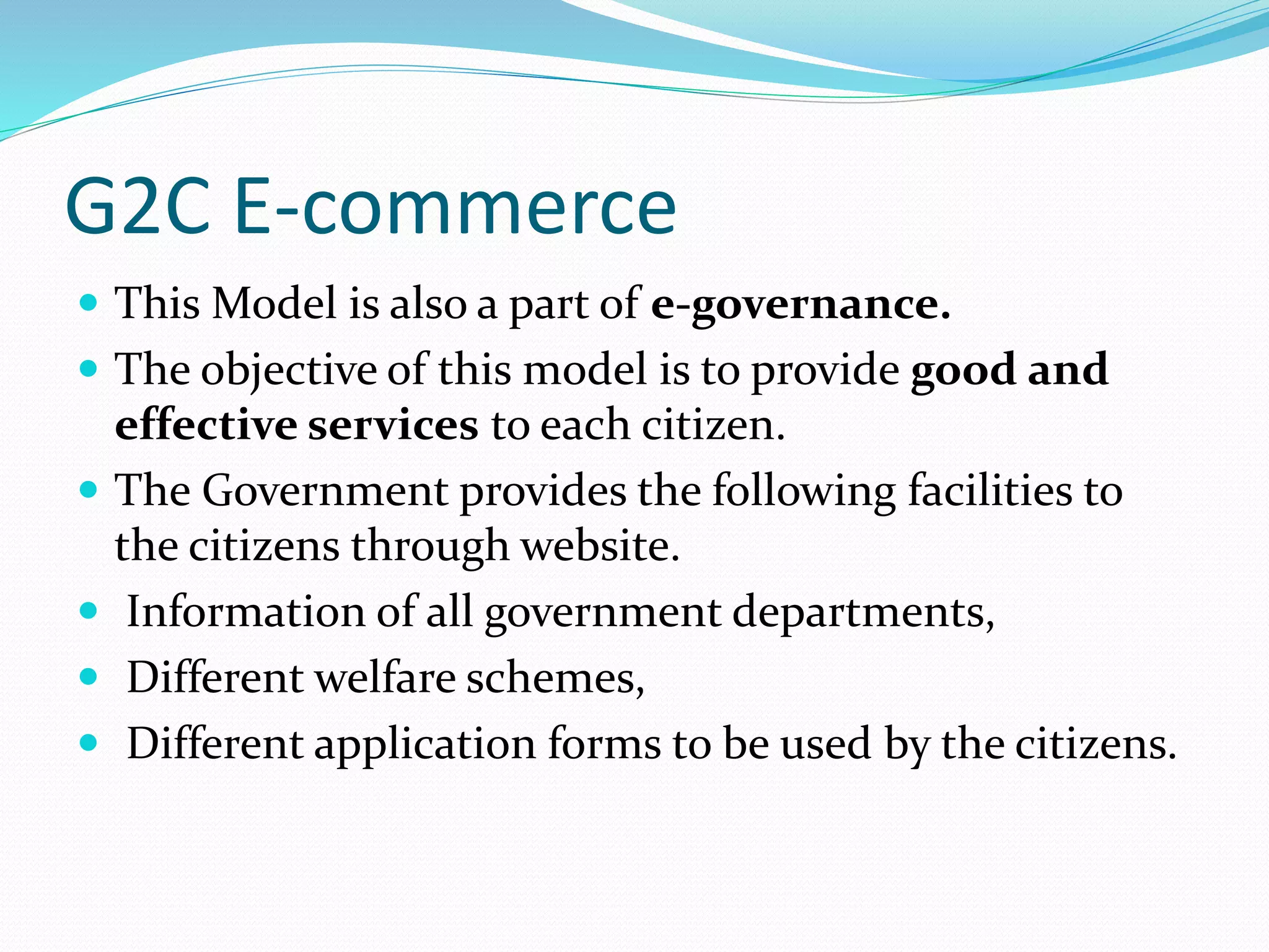 G2C E-commerce
 This Model is also a part of e-governance.
 The objective of this model is to provide good and
effective services to each citizen.
 The Government provides the following facilities to
the citizens through website.
 Information of all government departments,
 Different welfare schemes,
 Different application forms to be used by the citizens.
 