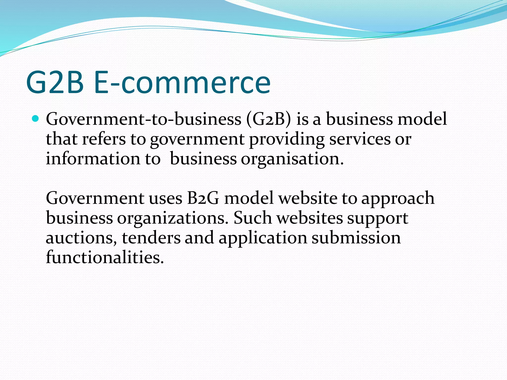 G2B E-commerce
 Government-to-business (G2B) is a business model
that refers to government providing services or
information to business organisation.
Government uses B2G model website to approach
business organizations. Such websites support
auctions, tenders and application submission
functionalities.
 