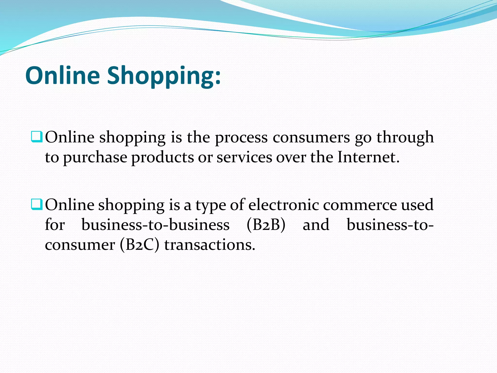 Online Shopping:
Online shopping is the process consumers go through
to purchase products or services over the Internet.
Online shopping is a type of electronic commerce used
for business-to-business (B2B) and business-to-
consumer (B2C) transactions.
 