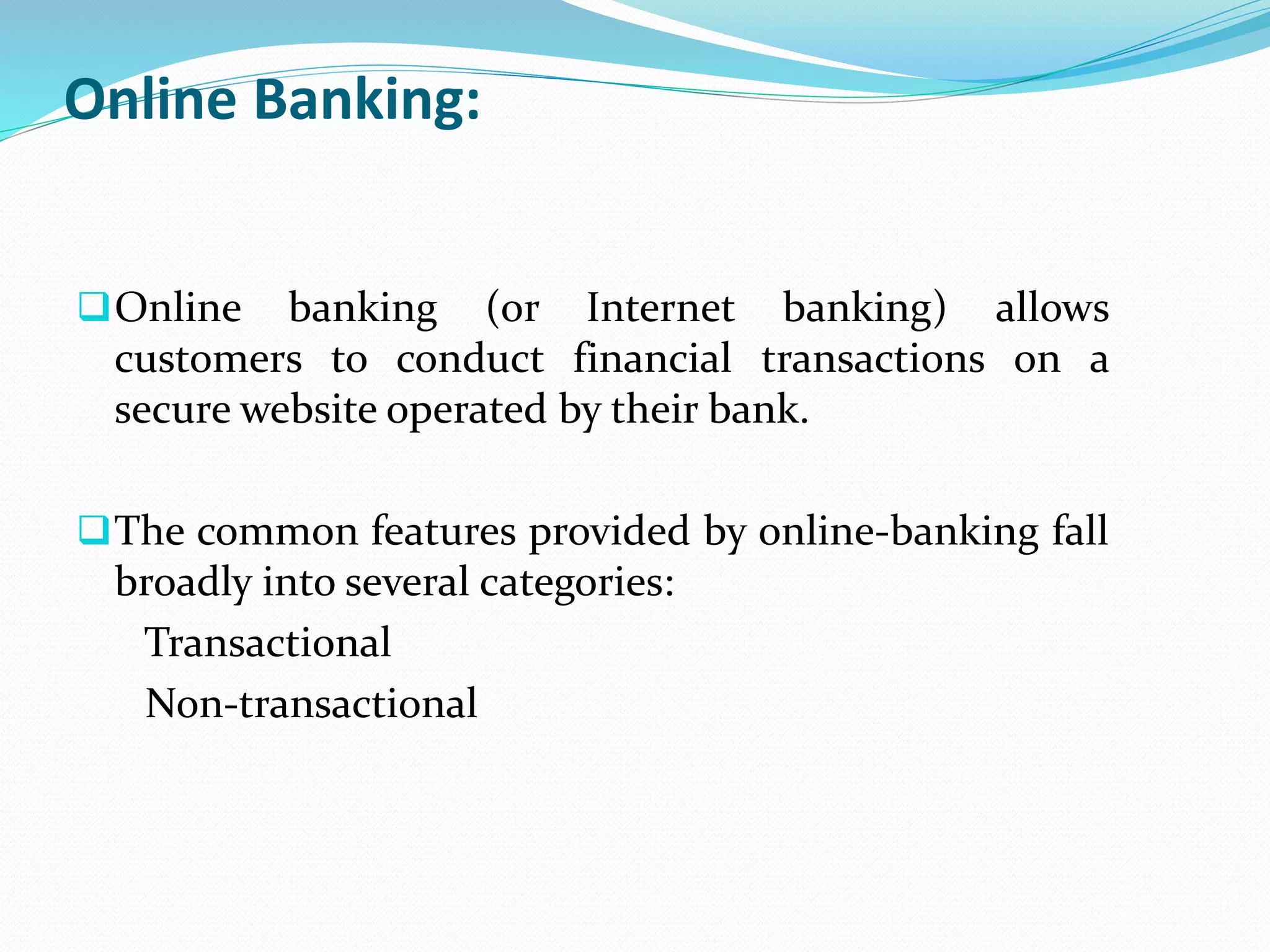 Online Banking:
Online banking (or Internet banking) allows
customers to conduct financial transactions on a
secure website operated by their bank.
The common features provided by online-banking fall
broadly into several categories:
Transactional
Non-transactional
 