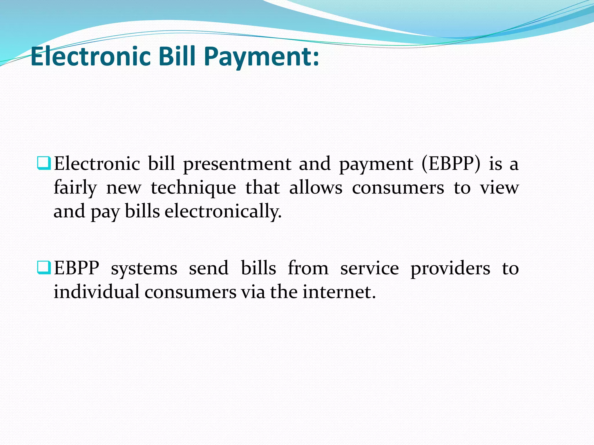 Electronic Bill Payment:
Electronic bill presentment and payment (EBPP) is a
fairly new technique that allows consumers to view
and pay bills electronically.
EBPP systems send bills from service providers to
individual consumers via the internet.
 