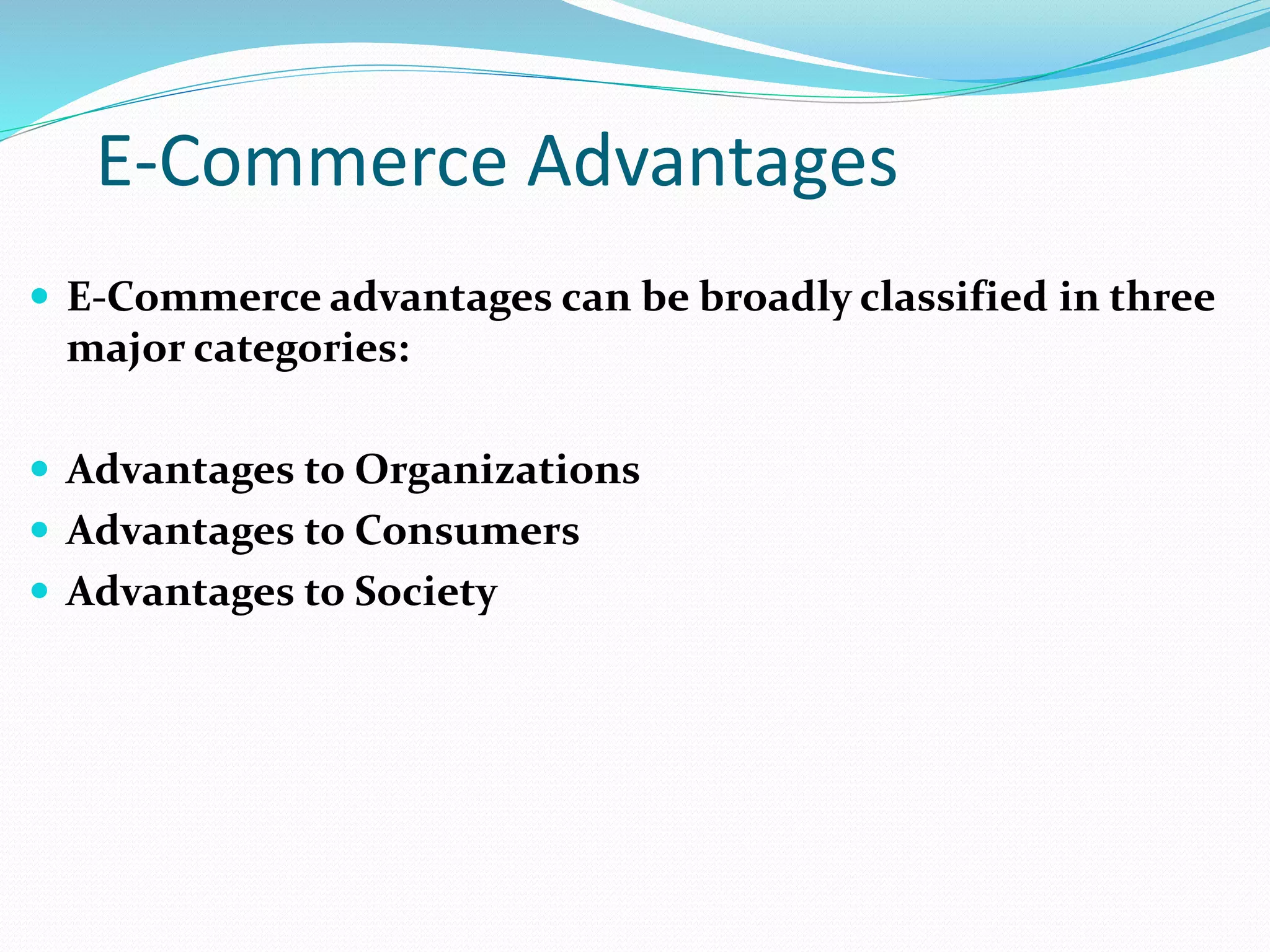 E-Commerce Advantages
 E-Commerce advantages can be broadly classified in three
major categories:
 Advantages to Organizations
 Advantages to Consumers
 Advantages to Society
 
