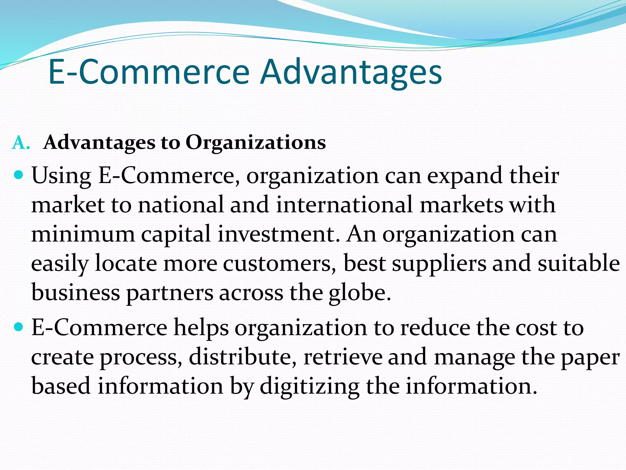 E-Commerce Advantages
A. Advantages to Organizations
 Using E-Commerce, organization can expand their
market to national and international markets with
minimum capital investment. An organization can
easily locate more customers, best suppliers and suitable
business partners across the globe.
 E-Commerce helps organization to reduce the cost to
create process, distribute, retrieve and manage the paper
based information by digitizing the information.
 