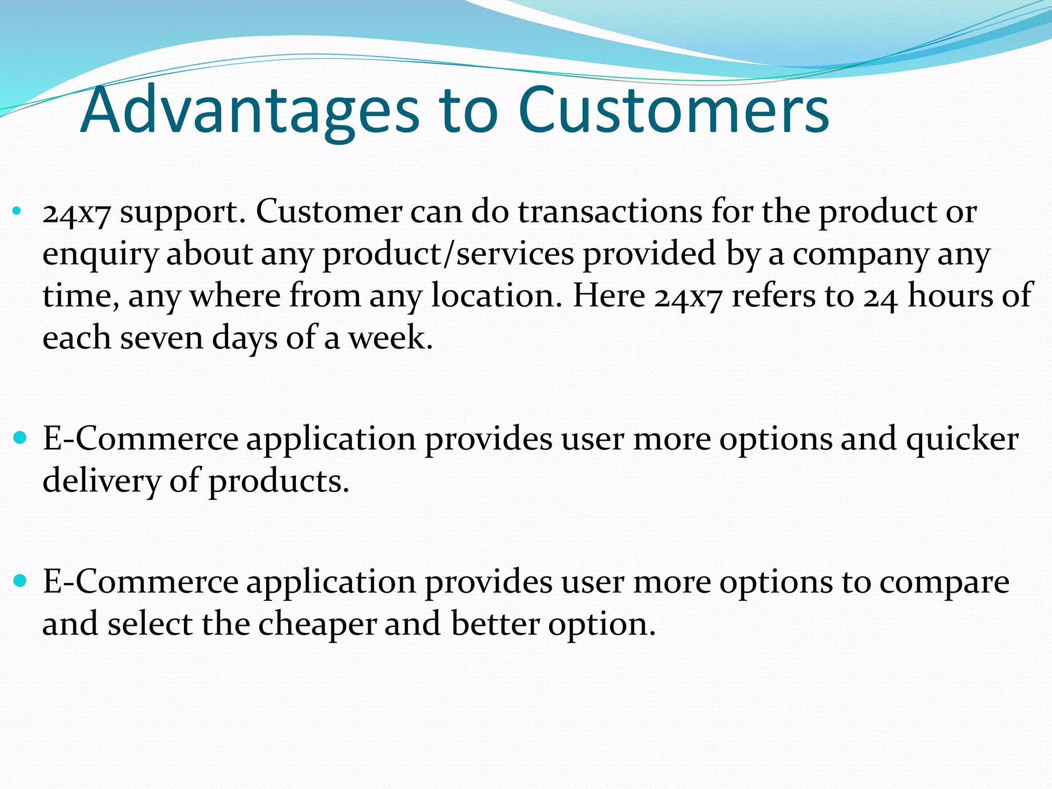 Advantages to Customers
• 24x7 support. Customer can do transactions for the product or
enquiry about any product/services provided by a company any
time, any where from any location. Here 24x7 refers to 24 hours of
each seven days of a week.
 E-Commerce application provides user more options and quicker
delivery of products.
 E-Commerce application provides user more options to compare
and select the cheaper and better option.
 