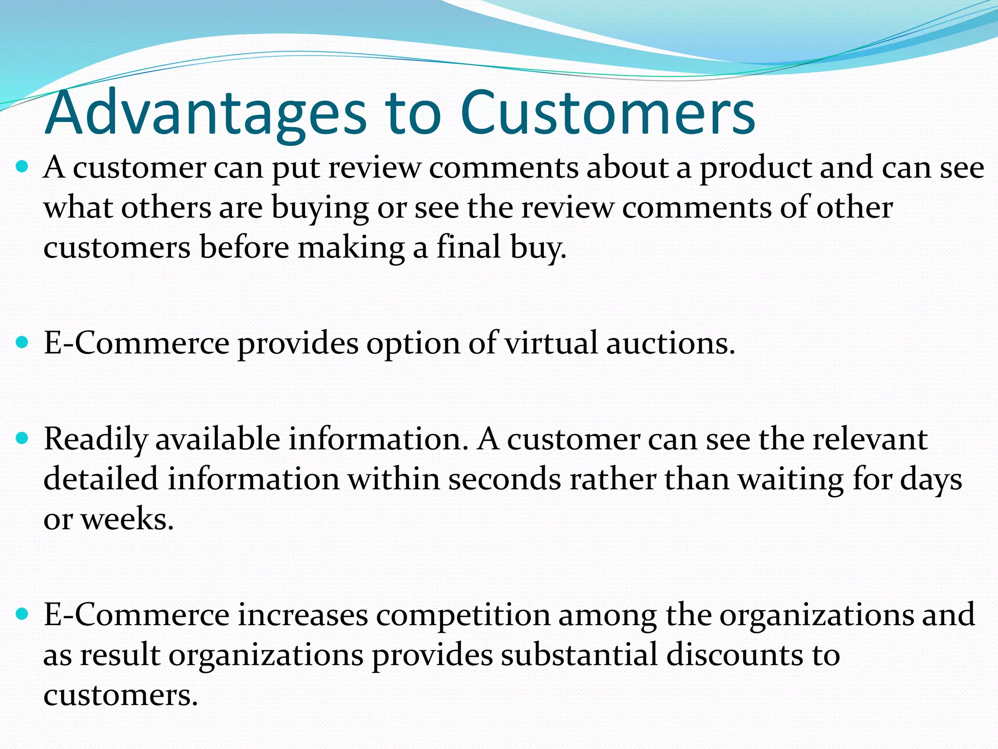 Advantages to Customers
 A customer can put review comments about a product and can see
what others are buying or see the review comments of other
customers before making a final buy.
 E-Commerce provides option of virtual auctions.
 Readily available information. A customer can see the relevant
detailed information within seconds rather than waiting for days
or weeks.
 E-Commerce increases competition among the organizations and
as result organizations provides substantial discounts to
customers.
 