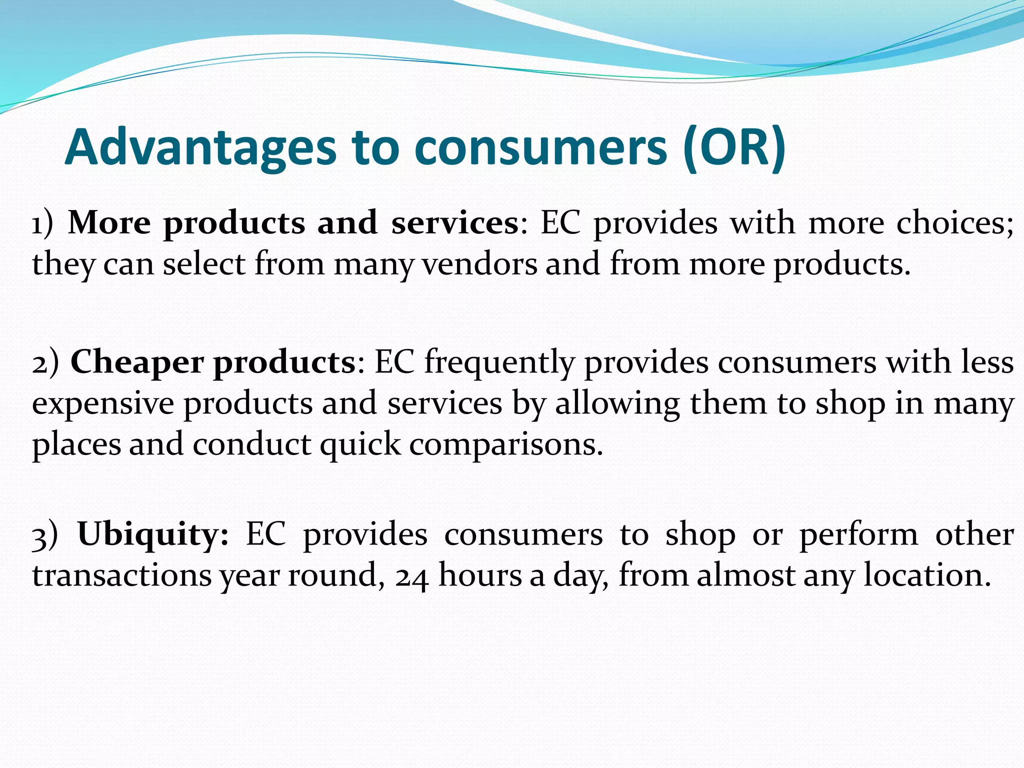 Advantages to consumers (OR)
1) More products and services: EC provides with more choices;
they can select from many vendors and from more products.
2) Cheaper products: EC frequently provides consumers with less
expensive products and services by allowing them to shop in many
places and conduct quick comparisons.
3) Ubiquity: EC provides consumers to shop or perform other
transactions year round, 24 hours a day, from almost any location.
 