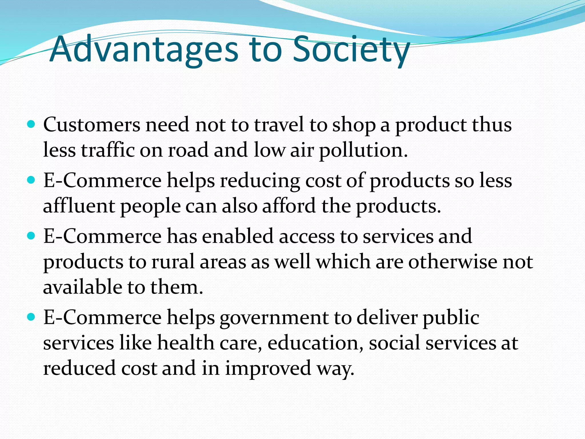 Advantages to Society
 Customers need not to travel to shop a product thus
less traffic on road and low air pollution.
 E-Commerce helps reducing cost of products so less
affluent people can also afford the products.
 E-Commerce has enabled access to services and
products to rural areas as well which are otherwise not
available to them.
 E-Commerce helps government to deliver public
services like health care, education, social services at
reduced cost and in improved way.
 