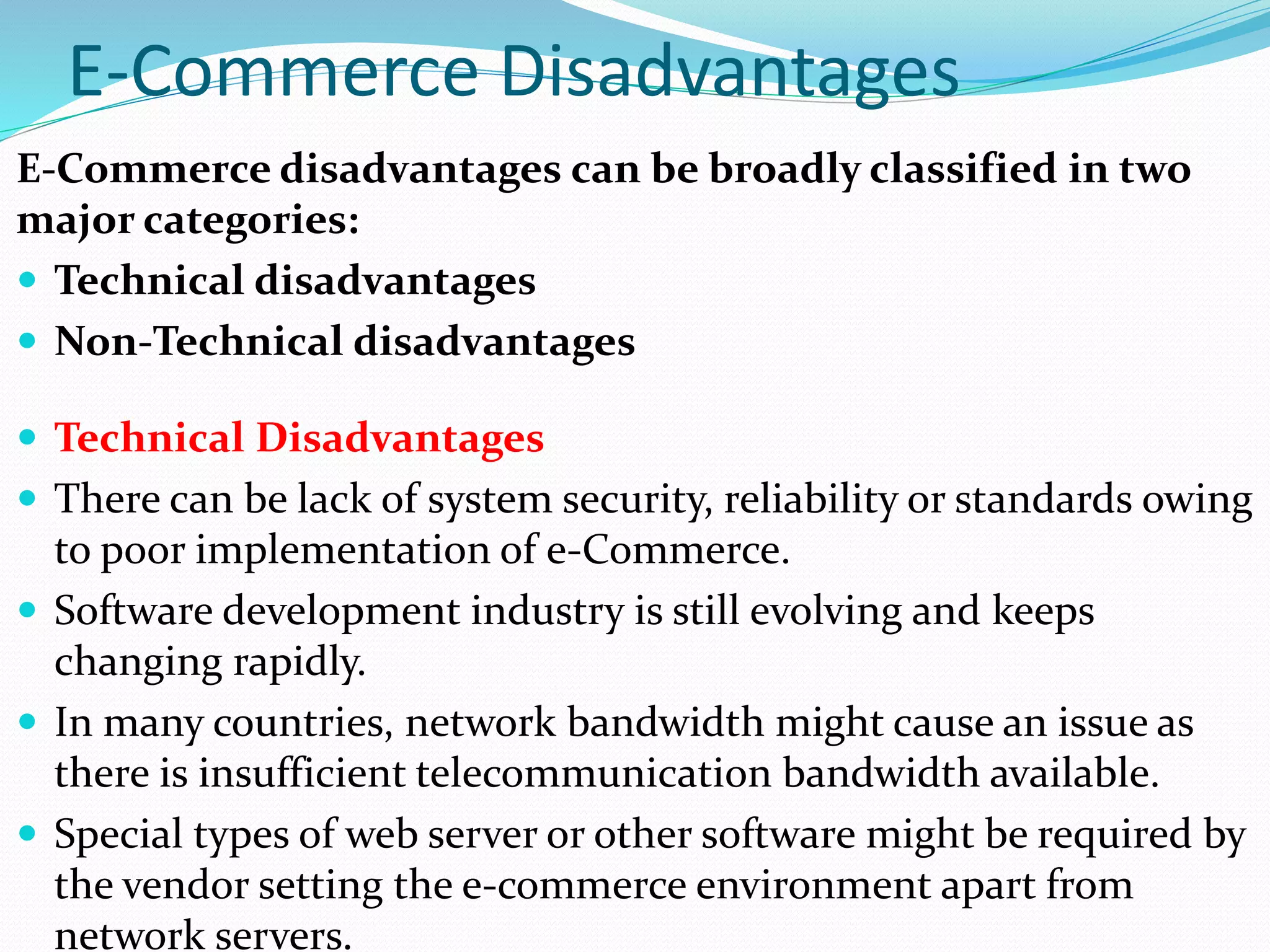E-Commerce Disadvantages
E-Commerce disadvantages can be broadly classified in two
major categories:
 Technical disadvantages
 Non-Technical disadvantages
 Technical Disadvantages
 There can be lack of system security, reliability or standards owing
to poor implementation of e-Commerce.
 Software development industry is still evolving and keeps
changing rapidly.
 In many countries, network bandwidth might cause an issue as
there is insufficient telecommunication bandwidth available.
 Special types of web server or other software might be required by
the vendor setting the e-commerce environment apart from
network servers.
 