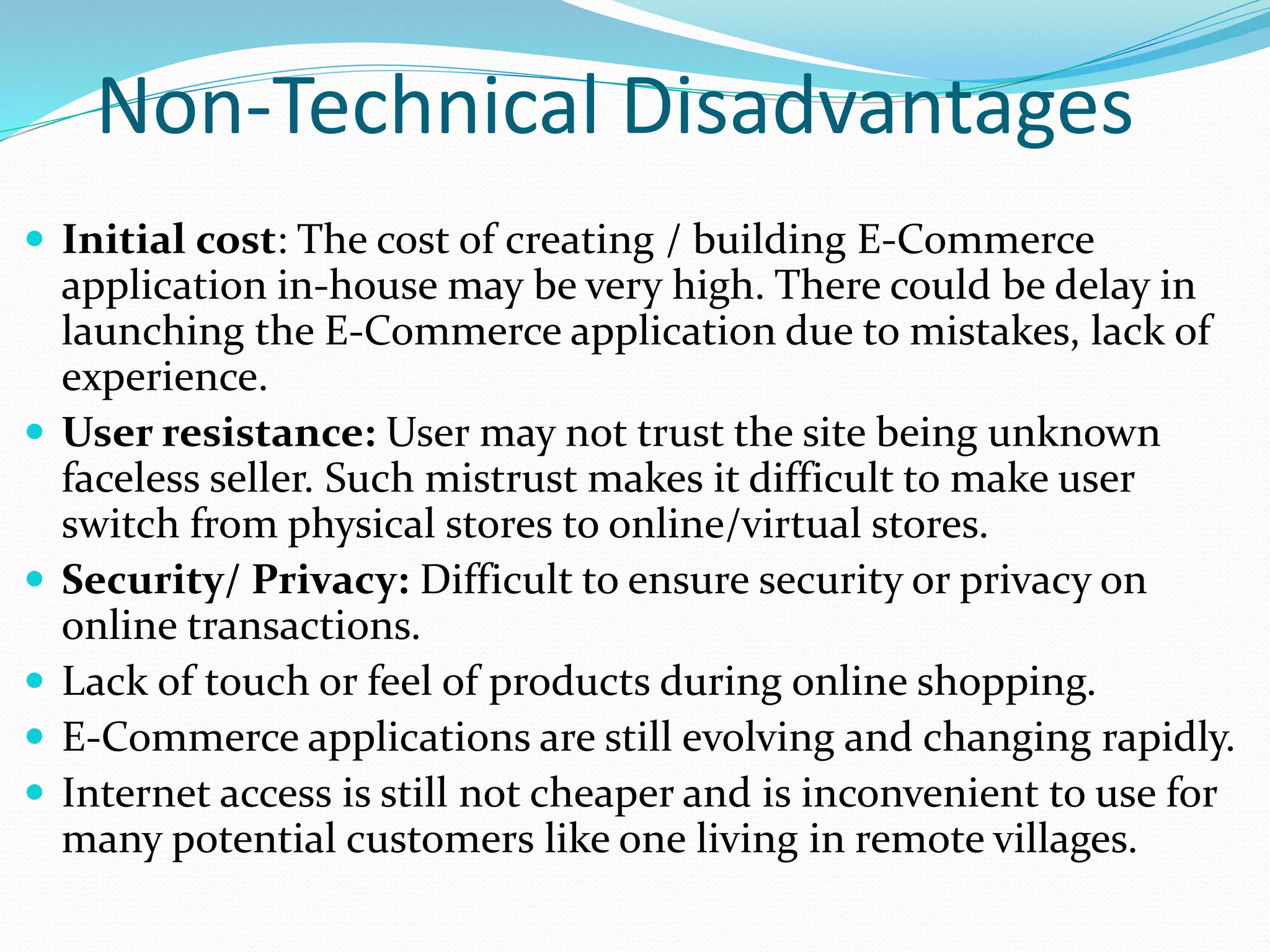 Non-Technical Disadvantages
 Initial cost: The cost of creating / building E-Commerce
application in-house may be very high. There could be delay in
launching the E-Commerce application due to mistakes, lack of
experience.
 User resistance: User may not trust the site being unknown
faceless seller. Such mistrust makes it difficult to make user
switch from physical stores to online/virtual stores.
 Security/ Privacy: Difficult to ensure security or privacy on
online transactions.
 Lack of touch or feel of products during online shopping.
 E-Commerce applications are still evolving and changing rapidly.
 Internet access is still not cheaper and is inconvenient to use for
many potential customers like one living in remote villages.
 