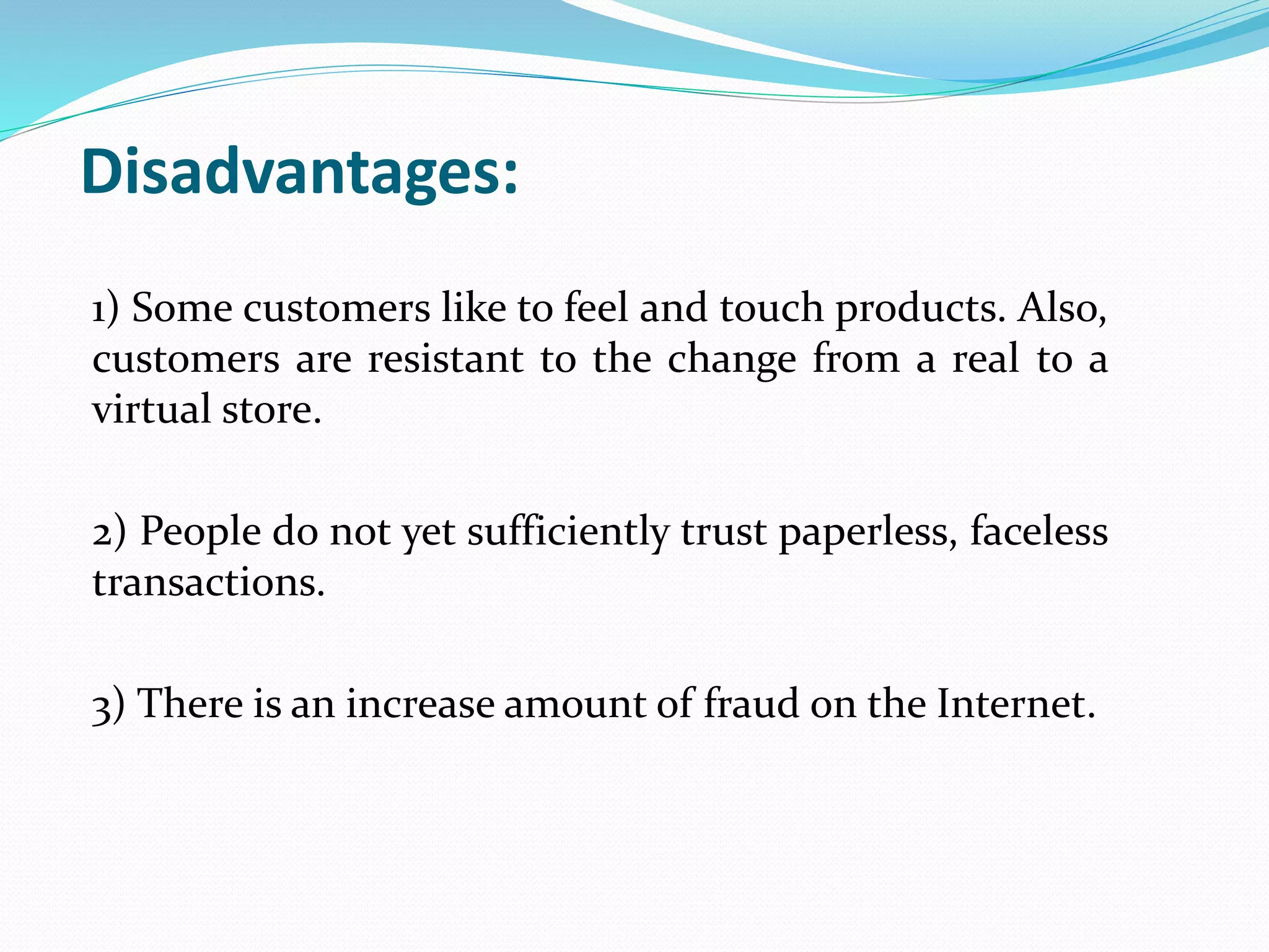 Disadvantages:
1) Some customers like to feel and touch products. Also,
customers are resistant to the change from a real to a
virtual store.
2) People do not yet sufficiently trust paperless, faceless
transactions.
3) There is an increase amount of fraud on the Internet.
 