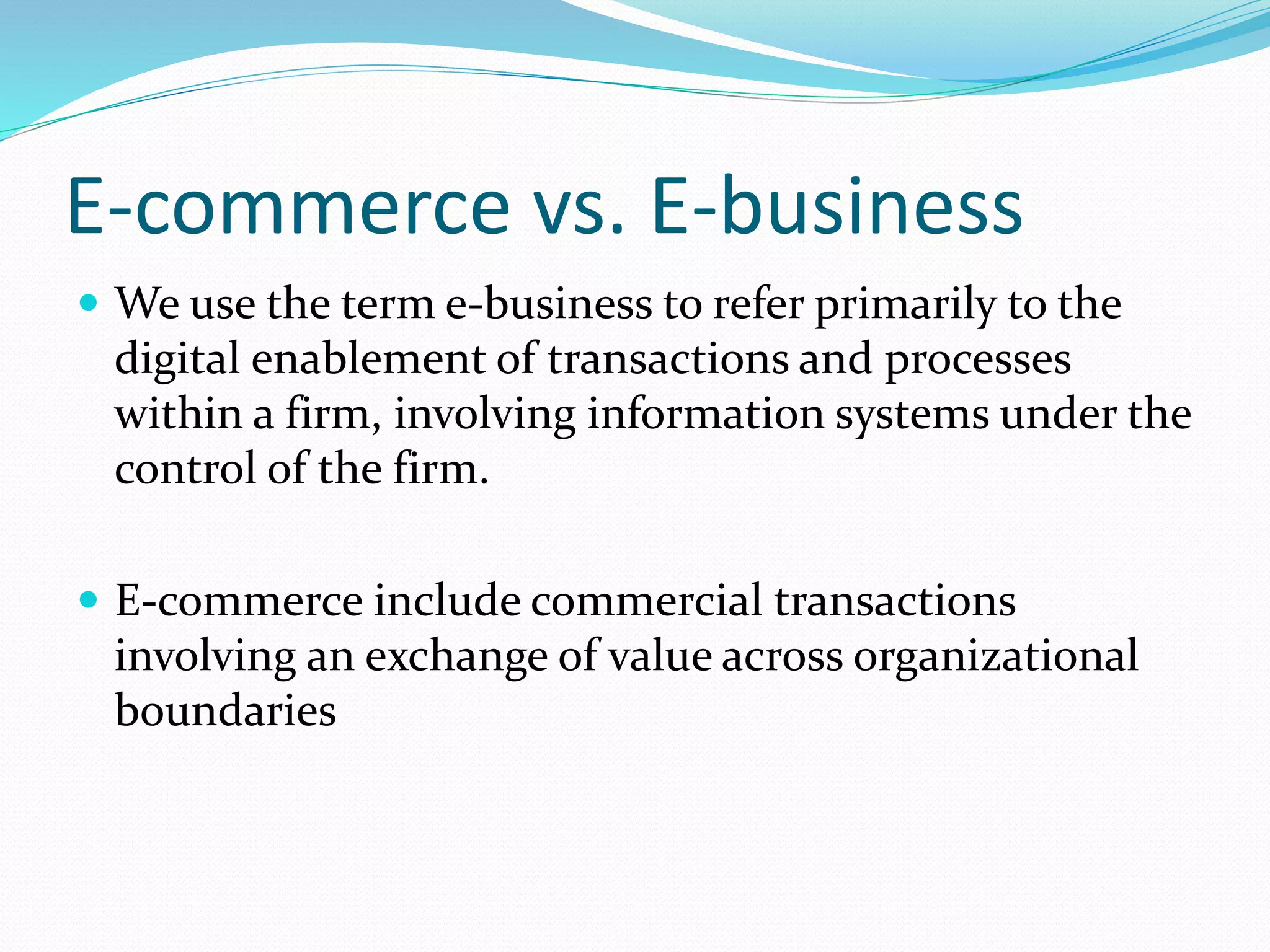 E-commerce vs. E-business
 We use the term e-business to refer primarily to the
digital enablement of transactions and processes
within a firm, involving information systems under the
control of the firm.
 E-commerce include commercial transactions
involving an exchange of value across organizational
boundaries
 