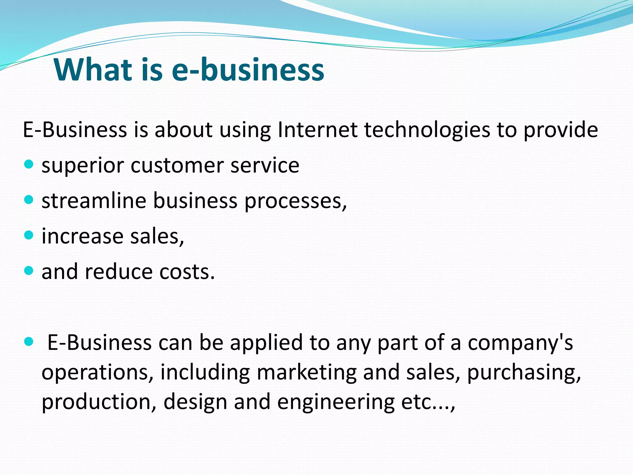 What is e-business
E-Business is about using Internet technologies to provide
 superior customer service
 streamline business processes,
 increase sales,
 and reduce costs.
 E-Business can be applied to any part of a company's
operations, including marketing and sales, purchasing,
production, design and engineering etc...,
 