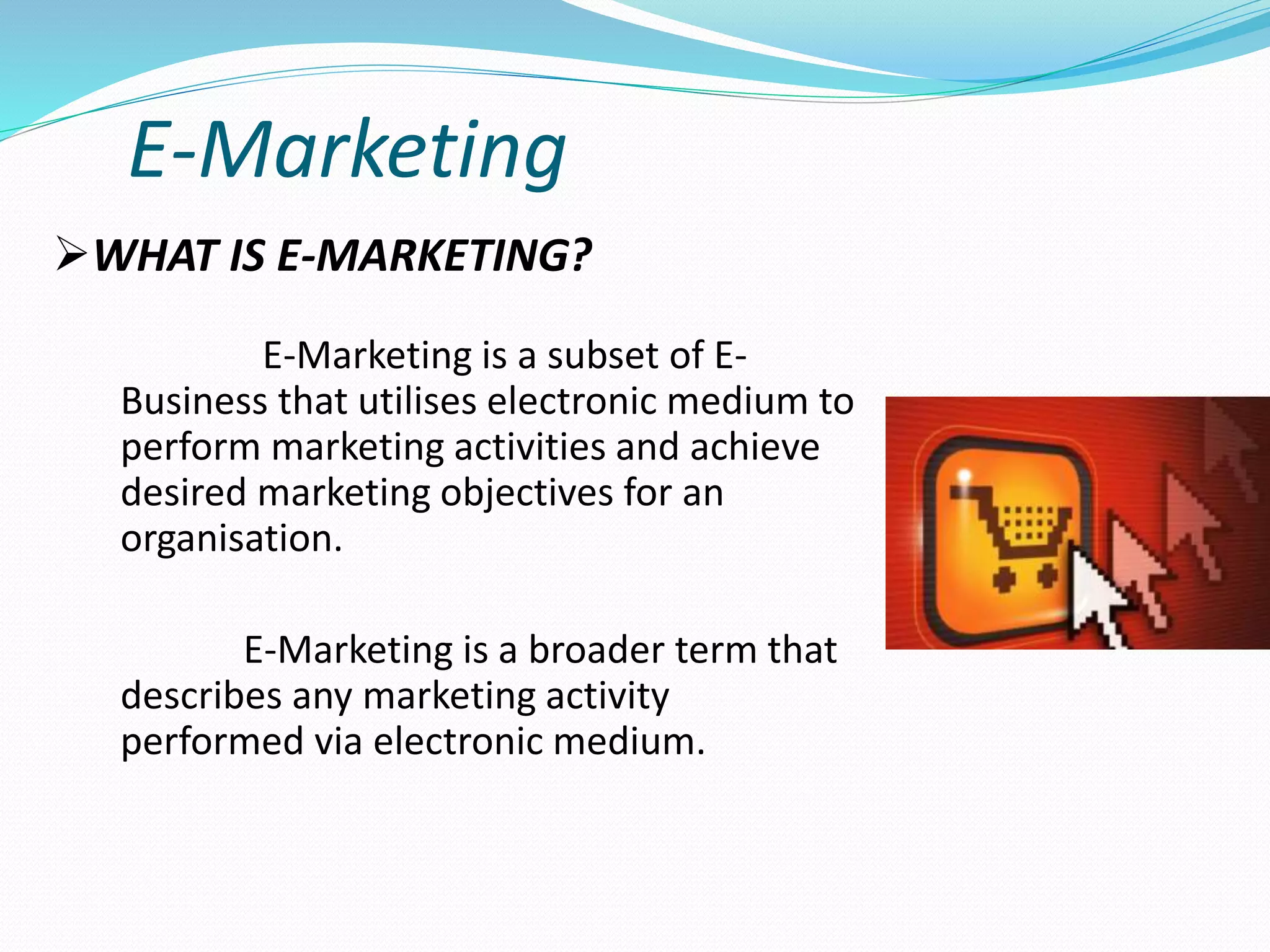 E-Marketing
E-Marketing is a subset of E-
Business that utilises electronic medium to
perform marketing activities and achieve
desired marketing objectives for an
organisation.
E-Marketing is a broader term that
describes any marketing activity
performed via electronic medium.
WHAT IS E-MARKETING?
 