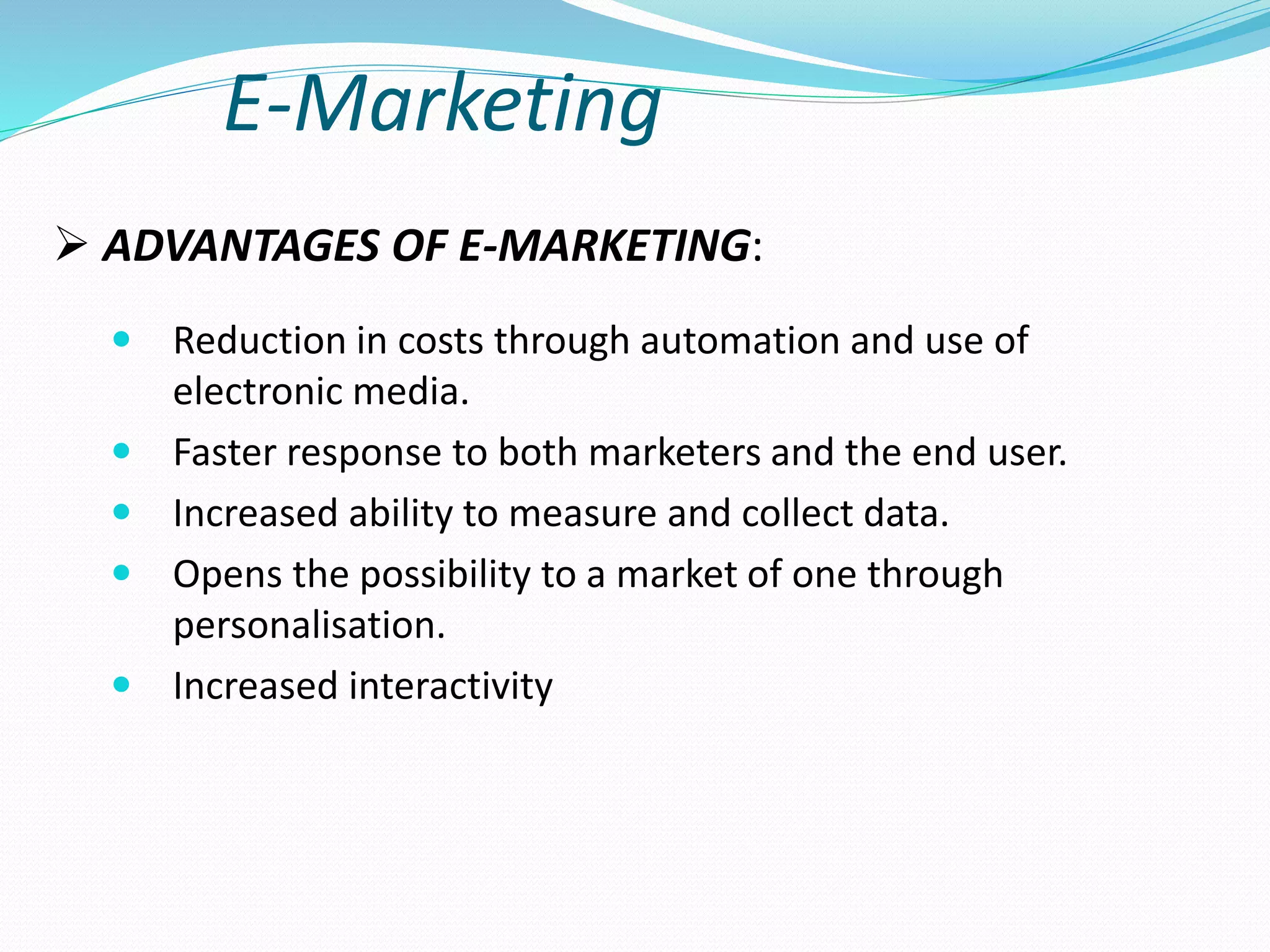 E-Marketing
 Reduction in costs through automation and use of
electronic media.
 Faster response to both marketers and the end user.
 Increased ability to measure and collect data.
 Opens the possibility to a market of one through
personalisation.
 Increased interactivity
 ADVANTAGES OF E-MARKETING:
 