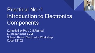Practical No:-1
Introduction to Electronics
Components
Compiled by:Prof. G.B.Rathod
EC Department, BVM
Subject Name: Electronics Workshop
Code: ES102
 