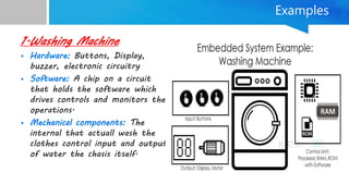 Examples
1.Washing Machine
• Hardware: Buttons, Display,
buzzer, electronic circuitry
• Software: A chip on a circuit
that holds the software which
drives controls and monitors the
operations.
• Mechanical components: The
internal that actuall wash the
clothes control input and output
of water the chasis itself.
 