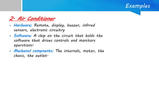 Examples
2. Air Conditioner
• Hardware: Remote, display, buzzer, infrred
sensors, electronic circuitry
• Software: A chip on the circuit that holds the
software that drives controls and monitors
operstions.
• Mechanicl compnents: The internals, motor, the
chasis, the outlet.
 