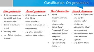 Classification: On generation
First generation
• 8 bit microproccesor
like 8085 and 4 bit
microcontroller.
• Simple in hardware
circuit
• Assembly code.
• e.g. Digital telephone
keypads.
Second generation
• 16 bit microprcessor and
8 or 16-bit
microcontrollers.
• Complex instruction set
comparatively.
• e.g. Data acquisition
system, scada system.
Third Generation
• 32-bit
microprocessor and
16-bit
microcontroller.
• Digital Signal
Processor(DSP) and
Application Specific
Integrated
Circuits(ASICs).
• e.g. Networking,
media, etc.
Fourth Generation
• 64-bit microprocessor
and 32-bit
microcontroller.
• System on
chips(SOC), Multi
core processors.
• Hgh performance real-
time embedded
system.
• e.g. Smart Phone
 