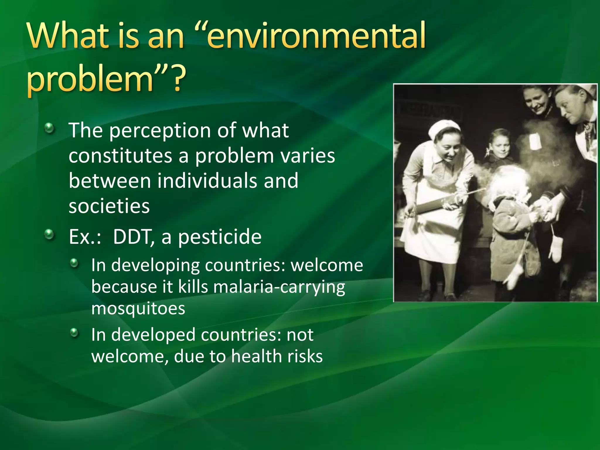 The perception of what
constitutes a problem varies
between individuals and
societies
Ex.: DDT, a pesticide
In developing countries: welcome
because it kills malaria-carrying
mosquitoes
In developed countries: not
welcome, due to health risks
 