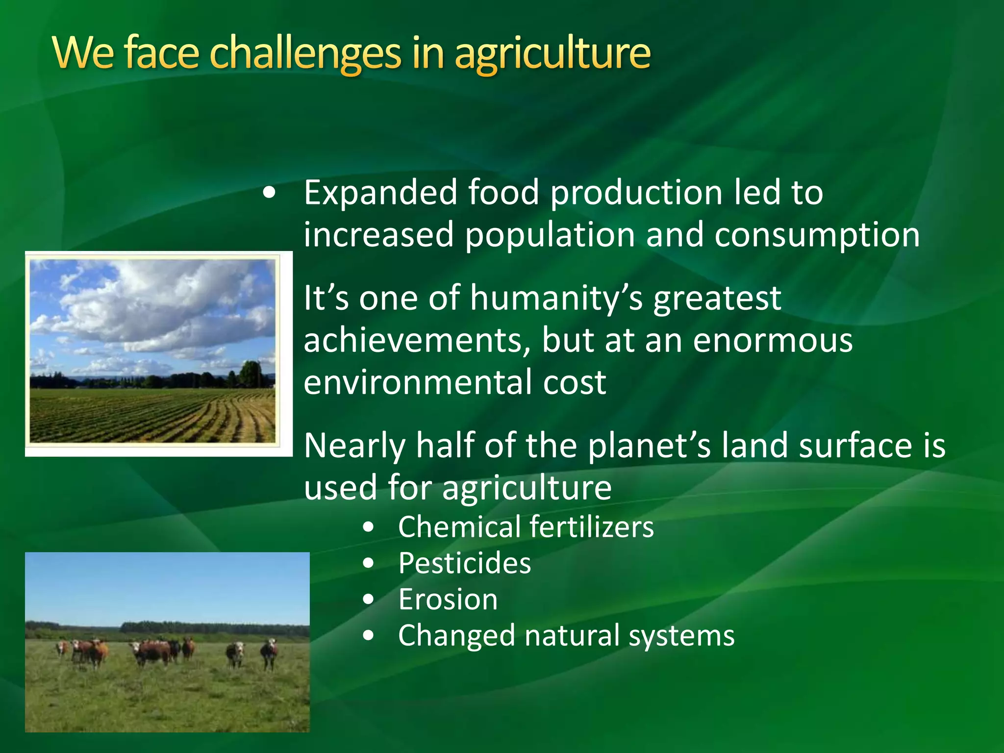 • Expanded food production led to
increased population and consumption
• It’s one of humanity’s greatest
achievements, but at an enormous
environmental cost
• Nearly half of the planet’s land surface is
used for agriculture
• Chemical fertilizers
• Pesticides
• Erosion
• Changed natural systems
 